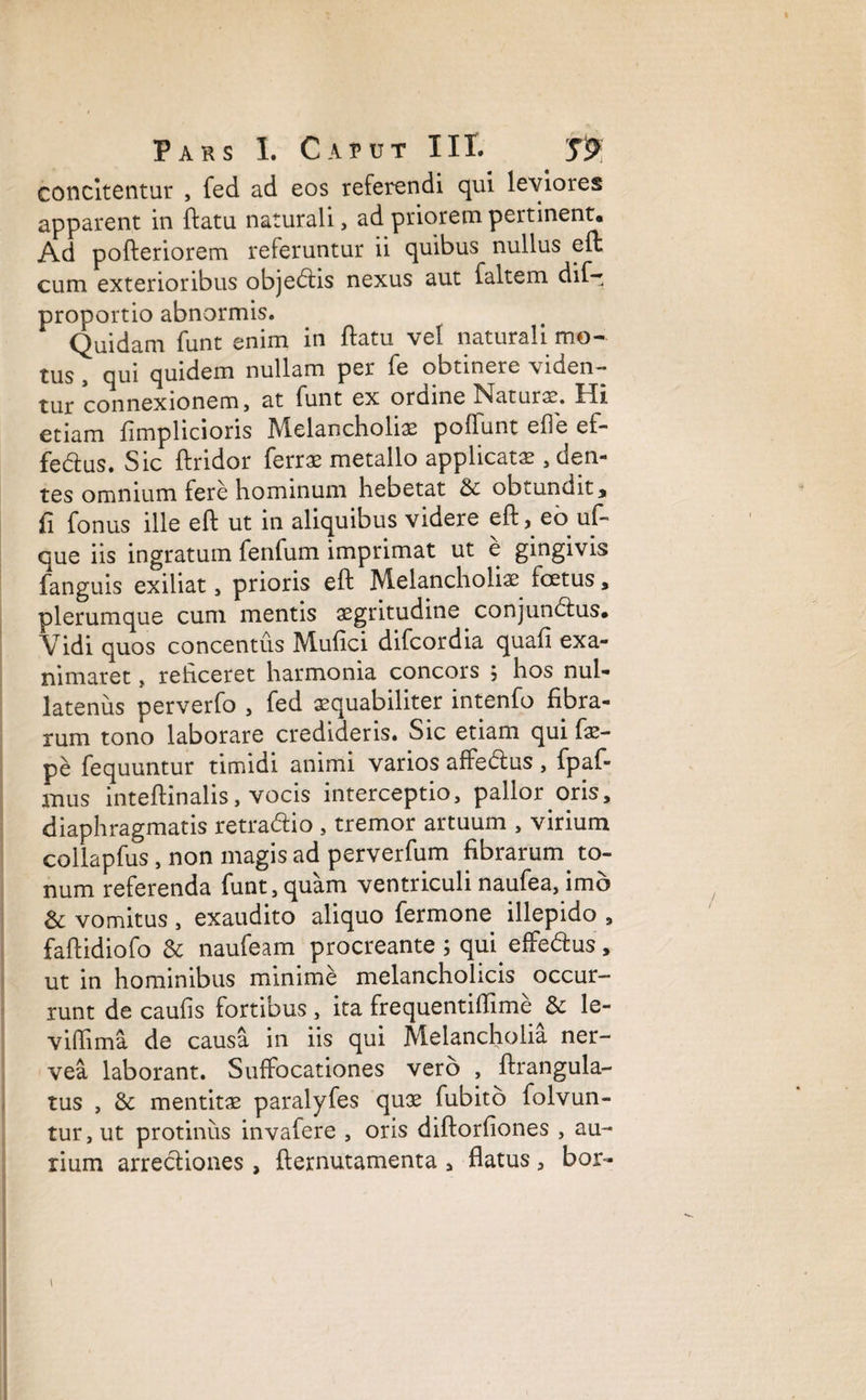 concitentur , fed ad eos referendi qui leviores apparent in ftatu naturali, ad priorem pertinent* Ad pofteriorem referuntur ii quibus nullus eft cum exterioribus objeblis nexus aut faltem dif- proportio abnormis. Quidam funt enim in ftatu vel naturali mo¬ tus , qui quidem nullam per fe obtinere viden¬ tur connexionem, at funt ex ordine Naturae. Hi etiam fimplicioris Melancholiae poliunt ede ef- fedtus. Sic ftridor ferrae metallo applicatae, den¬ tes omnium fere hominum hebetat & obtundit, fi fonus ille eft ut in aliquibus videre eft, eo uf- que iis ingratum fenfum imprimat ut e gingivis fanguis exiliat, prioris eft Melancholiae fcetus , plerumque cum mentis aegritudine conjundlus* Vidi quos concentus Mufici difcordia quali exa¬ nimaret , reficeret harmonia concors 5 hos nul¬ latenus perverfo , fed aequabiliter intenfo fibra¬ rum tono laborare credideris. Sic etiam qui fae- pe fequuntur timidi animi varios affeblus, fpaf- mus inteftinalis, vocis interceptio, pallor oris, diaphragmatis retradlio , tremor artuum , virium collapfus, non magis ad perverfum fibrarum. to¬ num referenda funt,quam ventriculi naufea, imo & vomitus , exaudito aliquo fermone illepido 9 faftidiofo & naufeam procreante ; qui effedus, ut in hominibus minime melancholicis occur¬ runt de caulis fortibus , ita frequentiffime & le¬ vi (lima de causa in iis qui Melancholia ner- vea laborant. Suffocationes vero , ftrangula- tus , &: mentitae paralyfes quoe fubito folvun- tur, ut protinus invafere , oris diftorfiones , au¬ rium arrectiones , fternutamenta , flatus , bor- 1