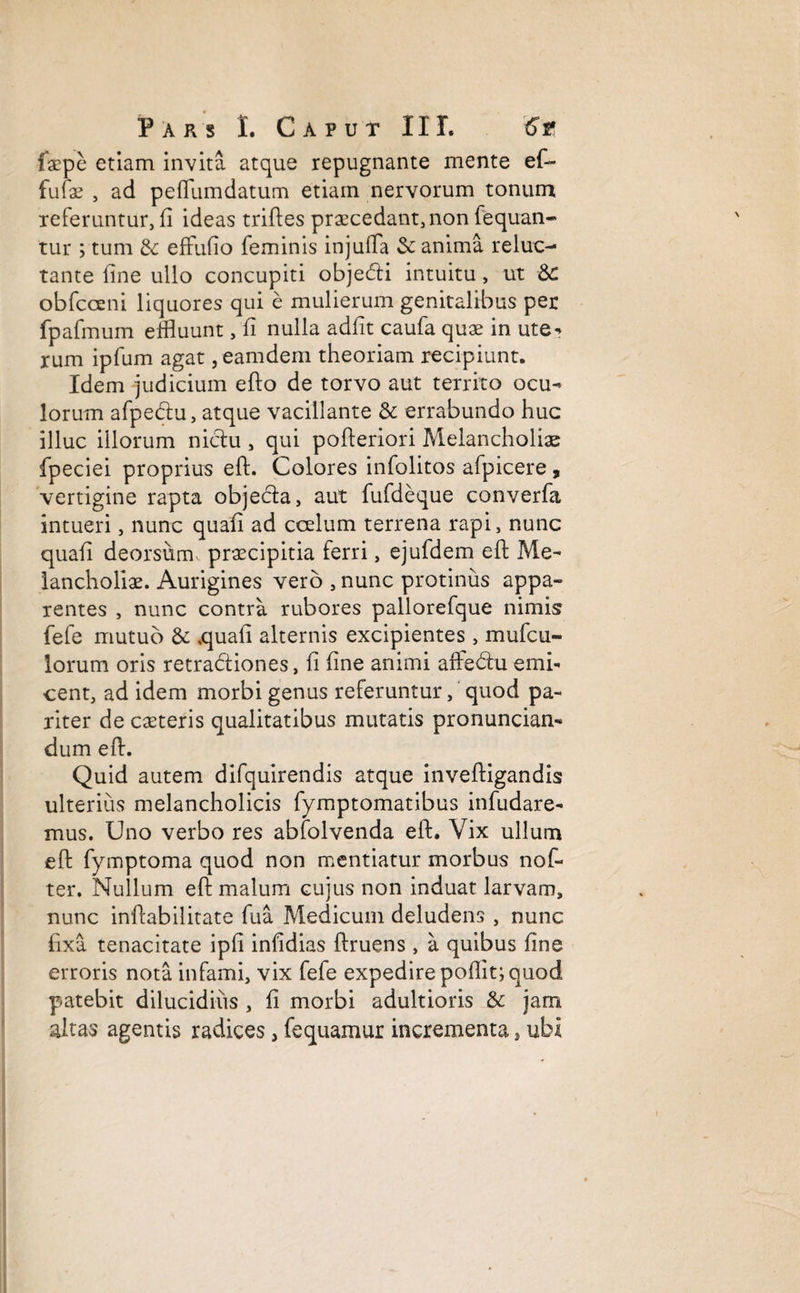 faepe etiam invita atque repugnante mente ef¬ fulge , ad peffumdatum etiam nervorum tonum referuntur, fi ideas triftes praecedant, non fequan- tur ; tum <k effufio feminis injuffa & anima reluc¬ tante fine ullo concupiti objedti intuitu , ut &: obfcceni liquores qui e mulierum genitalibus per fpafmum effluunt, fi nulla adfit caufa quae in ute- rum ipfum agat, eamdem theoriam recipiunt. Idem judicium efto de torvo aut territo ocu- lorum afpe&u, atque vacillante & errabundo huc illuc illorum niclu , qui pofteriori Melancholiae fpeciei proprius eft. Colores infolitos afpicere , vertigine rapta objecta, aut fufdeque converfa intueri, nunc quafi ad ccelum terrena rapi, nunc quafi deorsum, praecipitia ferri, ejufdem eft Me¬ lancholiae. Aurigines vero , nunc protinus appa¬ rentes , nunc contra rubores pallorefque nimis fefe mutuo & .quafi alternis excipientes, mufcu- lorum oris retradtiones, fi fine animi affedtu emi- cent, ad idem morbi genus referuntur, quod pa¬ riter de caeteris qualitatibus mutatis pronuncian- dum eft. Quid autem difquirendis atque inveftigandis ulterius melancholicis fymptomatibus infudare- mus. Uno verbo res abfolvenda eft. Vix ullum eft fymptoma quod non mentiatur morbus nof- ter. Nullum eft malum cujus non induat larvam, nunc inftabilitate fu a Medicum deludens , nunc fixa tenacitate ipfi infidias ftruens , a quibus fine erroris nota infami, vix fefe expedire poflit; quod patebit dilucidius , fi morbi adultioris & jam altas agentis radices, fequamur incrementa, ubi i