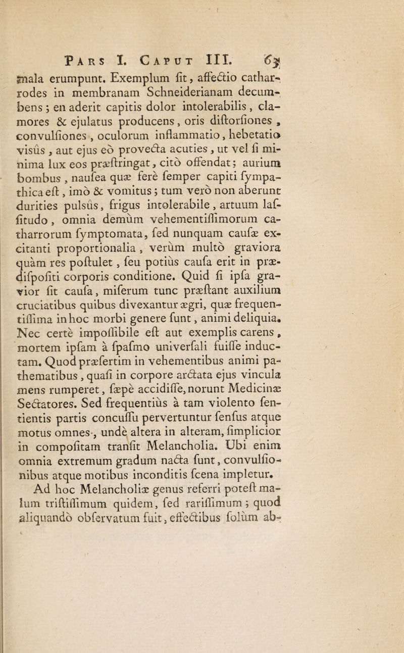 Snala erumpunt. Exemplum fit, affedio cathar- rodes in membranam Schneiderianam decum¬ bens ; en aderit capitis dolor intolerabilis , cla¬ mores & ejulatus producens , oris diftorfiones convulfiones , oculorum inflammatio, hebetatio visus , aut ejus eo proveda acuties, ut vel fi mi¬ nima lux eos pr&ftringat, cito offendat; aurium bombus , naufea quas fere femper capiti fympa- thicaefl:, imo & vomitus; tum vero non aberunt durities pulsus, frigus intolerabile , artuum laf- fitudo, omnia demum vehementiflimorum ca- tharrorum fymptomata, fed nunquam caufae ex¬ citanti proportionalia , verixm multo graviora quam res poftulet , feu potius caufa erit in prae- difpofiti corporis conditione. Quid fi ipfa gra¬ vior fit caufa, miferum tunc proflant auxilium cruciatibus quibus divexantur asgri, quae frequen- tiflima in hoc morbi genere funt, animi deliquia* Nec certe impoflibile efl: aut exemplis carens , mortem ipfam a fpafmo univerfali fuiffe induc¬ tam. Quod praefertim in vehementibus animi pa- thematibus , quafi in corpore ardata ejus vincula mens rumperet, faspe accidiffe,norunt Medicinae Sedatores. Sed frequentius a tam violento fen- tientis partis concuffu pervertuntur fenfus atque motus omnes-, unde altera in alteram, fimplicior: in compofitam tranfit Melancholia. Ubi enim omnia extremum gradum nada funt, convulfio- nibus atque motibus inconditis fcena impletur. Ad hoc Melancholias genus referri poteft ma¬ lum triftiflimum quidem, fed rariflimum; quod aliquando obfervatum fuit, effedibus folium ab-