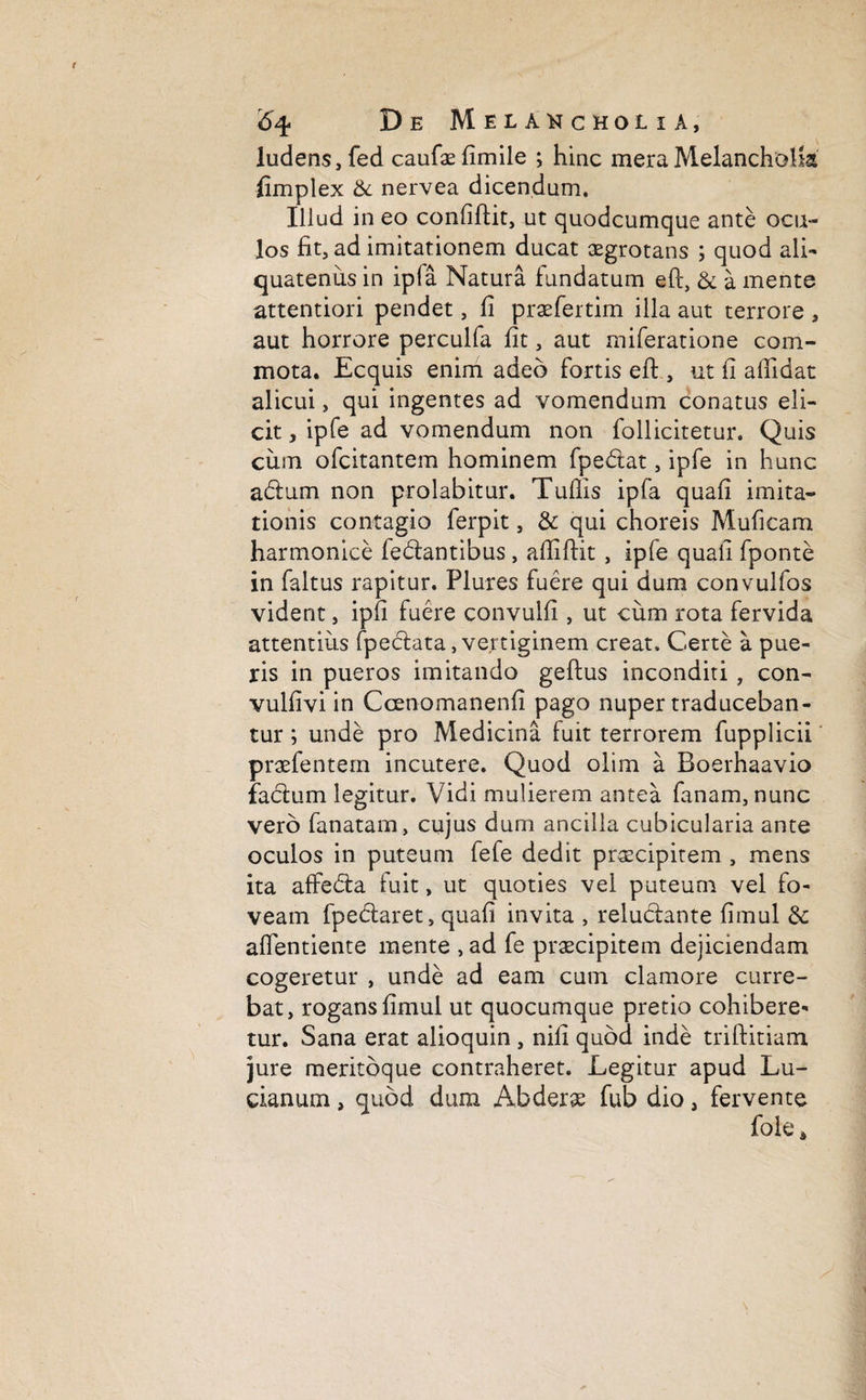 ludens, fed caufaefimile ; hinc mera Melancholia' fimplex & nervea dicendum. Illud in eo conliflit, ut quodcumque ante ocu¬ los fit, ad imitationem ducat aegrotans ; quod ali¬ quatenus in ipla Natura fundatum eft} & a mente attentiori pendet, fi praefertim illa aut terrore , aut horrore perculfa fit, aut miferatione com¬ mota. Ecquis enim adeo fortis eft , ut fi allidat alicui, qui ingentes ad vomendum conatus eli¬ cit , ipfe ad vomendum non follicitetur. Quis cum ofcitantem hominem fpedat, ipfe in hunc adum non prolabitur. Tulfis ipfa quali imita¬ tionis contagio ferpit, & qui choreis Muficam harmonice fedantibus, afiifiit , ipfe quafi fponte in faltus rapitur. Piures fuere qui dum convulfos vident, ipfi fuere convulfi , ut cum rota fervida attentius fpedata, vertiginem creat. Certe a pue¬ ris in pueros imitando geftus inconditi, con- vulfivi in Ccenomanenfi pago nuper traduceban¬ tur ; unde pro Medicina fuit terrorem fupplicii praefentem incutere. Quod olim a Boerhaavio facium legitur. Vidi mulierem antea fanam, nunc vero fanatam , cujus dum ancilla cubicularia ante oculos in puteum fefe dedit praecipitem , mens ita affeda fuit, ut quoties vel puteum vel fo¬ veam fpedaret, quafi invita , reludante fimul & aflentiente mente , ad fe praecipitem dejiciendam cogeretur , unde ad eam cum clamore curre¬ bat, rogans fimul ut quocumque pretio cohibere¬ tur. Sana erat alioquin, nili quod inde triftitiam jure meritbque contraheret. Legitur apud Lu- cianum, quod dum Abderae fub dio, fervente