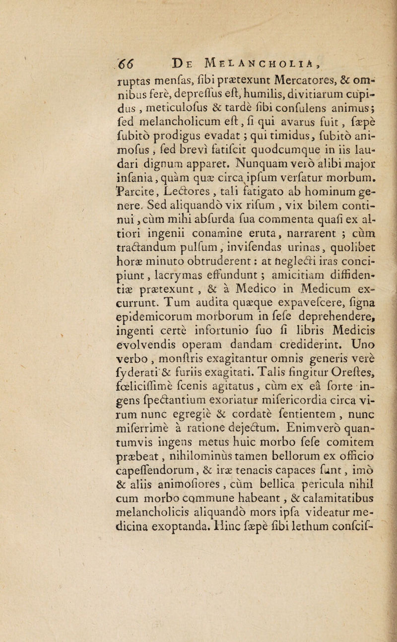 ruptas menfas, fibi praetexunt Mercatores, & om¬ nibus fere, depreflus eft, humilis, divitiarum cupi¬ dus , meticulofus & tarde fibi confulens animus; fed melancholicum eft, fi qui avarus fuit, faepe fubitb prodigus evadat; qui timidus, fubito ani- mofus , fed brevi fatifcit quodcumque in iis lau¬ dari dignum apparet. Nunquam vero alibi major infania,quam quae circappfum verfatur morbum. Parcite, Ledores , tali fatigato ab hominum ge¬ nere, Sed aliquando vix rifum , vix bilem conti¬ nui, cum mihi abfurda fua commenta quali ex ah tiori ingenii conamine eruta s narrarent ; cum tradandutn pulfum, invifendas urinas, quolibet horae minuto obtruderent: at neglecti iras conci¬ piunt , lacrymas effundunt; amicitiam diffiden¬ tiae praetexunt , & a Medico in Medicum ex¬ currunt. Tum audita quaeque expavefcere, figna epidemicorum morborum in fele deprehendere, ingenti certe infortunio fuo fi libris Medicis evolvendis operam dandam crediderint. Uno verbo , monilris exagitantur omnis generis vere fyderati'& furiis exagitati. Talis fingitur Oreftes, fceliciflime fcenis agitatus, cum ex ea forte in¬ gens fpedantium exoriatur mifericordia circa vi¬ rum nunc egregie & cordate fentientem , nunc miferrime a ratione dejedum. Enimvero quan¬ tumvis ingens metus huic morbo fefe comitem praebeat, nihilominus tamen bellorum ex officio capeffendorum, & irae tenacis capaces funt, imo & aliis animofiores , cum bellica pericula nihil cum morbo commune habeant, & calamitatibus melancholicis aliquando mors ipfa videatur me¬ dicina exoptanda. Hinc faep£ libi lethum confcif-