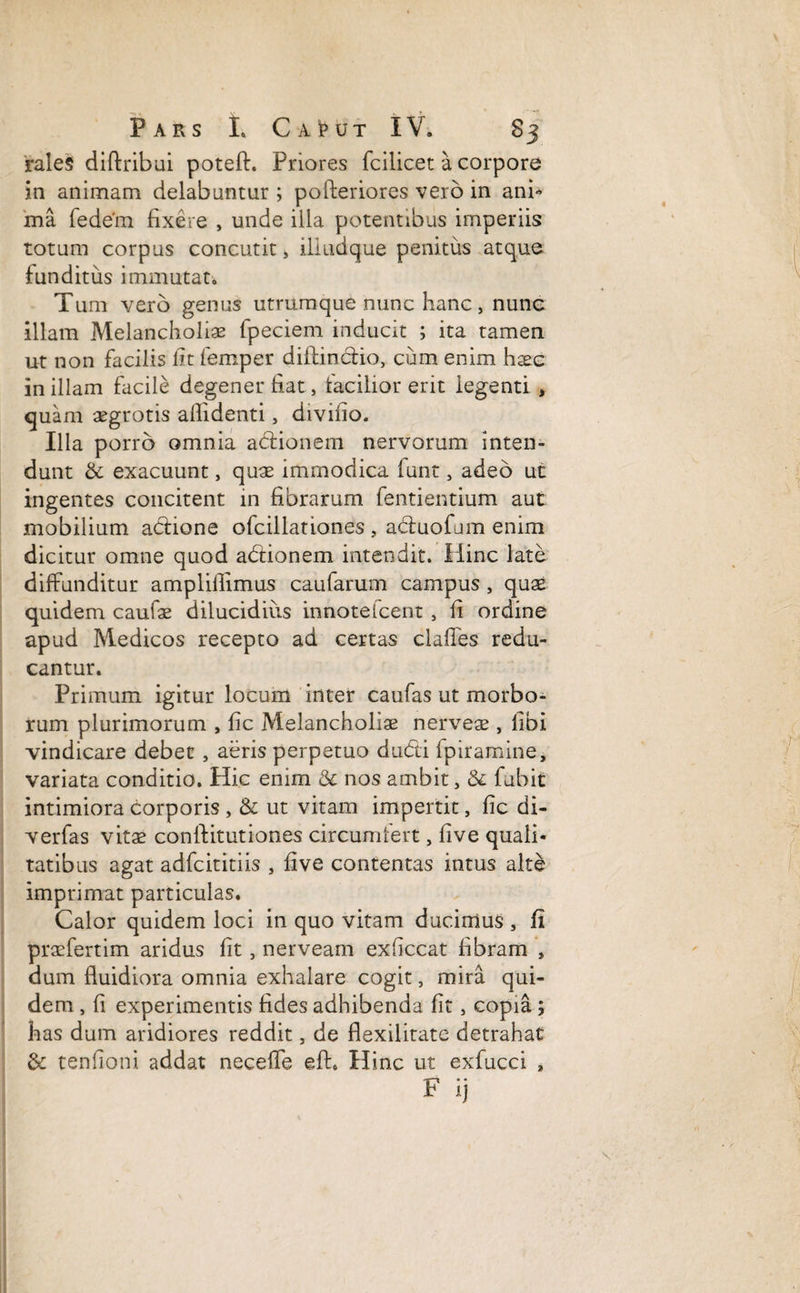 rales diflribui poteft. Priores fcilicet a corpore in animam delabuntur ; pofteriores vero in anb ma fedem fixere , unde illa potentibus imperiis totum corpus concutit s illudque penitus atque funditus immutat. Tum vero genus utrumque nunc hanc > nunc illam Melancholiae fpeciem inducit ; ita tamen ut non facilis fit femper dillinctio, cum enim haec in illam facile degener fiat, iacilior erit legenti , quam aegrotis allidenti, divifio. Illa porro omnia adlionem nervorum inten¬ dunt & exacuunt, quas immodica funt, adeo ut ingentes concitent in fibrarum fentientium aut: mobilium adione ofcillationes , aduofum enim dicitur omne quod adionem intendit. Hinc late diffunditur amplillimus caufarum campus , quae quidem caulae dilucidius innotelcent , fi ordine apud Medicos recepto ad certas clafies redu¬ cantur. Primum igitur locum inter caufas ut morbo¬ rum plurimorum , fic Melancholiae nerveae , libi vindicare debet, aeris perpetuo dudi fpiramine, variata conditio. Hic enim & nos ambit, & fubit intimiora corporis , & ut vitam impertit, fic di- verfas vitae conftitutiones circumfert, five quali¬ tatibus agat adfeititiis , five contentas intus alte imprimat particulas. Calor quidem loci in quo vitam ducimus , fi praefertim aridus fit, nerveam exficcat fibram , dum fluidiora omnia exhalare cogit, mira qui¬ dem , fi experimentis fides adhibenda fit, copia ; has dum aridiores reddit, de flexilitate detrahat & tenfioni addat necefle eft. Hinc ut exfucci , 1 * • • r ij