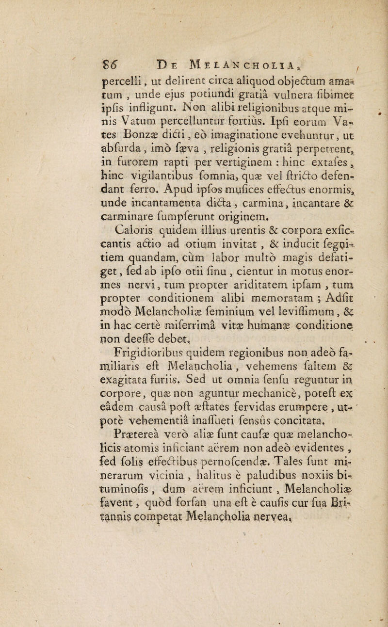 percelli, ut delirent circa aliquod objedtum ama^ tum , unde ejus potiundi gratia vulnera fibimet ipfis infligunt. iNon alibi religionibus atque mi¬ nis Vatum percelluntur fortius. Ipfi eorum Va«. tes Bonzae didi , eo imaginatione evehuntur, ut abfurda, imo faeva , religionis gratia perpetrent, in furorem rapti per vertiginem : hinc extales, hinc vigilantibus fomnia, quae vel ftrido defen¬ dant ferro. Apud ipfos mufices effedus enormis, unde incantamenta dida, carmina, incantare carminare fumpierunt originem. Caloris quidem illius urentis & corpora exfic-. cantis actio ad otium invitat , & inducit fegpk tiem quandam, cum labor multo magis defati¬ get , fed ab ipfo otii finu , cientur in motus enor¬ mes nervi, tum propter ariditatem ipfam , tum propter conditionem alibi memoratam ; Adflt modo Melancholia feminium vel leviflimum, & in hac certe miferrima vitae humanae conditione non deeffe debet, Frigidioribus quidem regionibus non adeo fa¬ miliaris e A: Melancholia, vehemens faltem Sc exagitata furiis. Sed ut omnia fenfu reguntur in corpore, quas non aguntur mechanice, potefl: ex eadem causa poft aeftates fervidas erumpere , ut- ' pote vehementia inafllieti fensus concitata. Praeterea vero aliae funt caufae quae melancho¬ licis atomis inficiant aerem non adeo evidentes , fed folis effedibus pernofcendae. ^ales funt mi» nerarum vicinia , halitus e paludibus noxiis bi¬ tuminatis , dum aerem inficiunt , Melancholia^ favent, quod forfan una eft e cautis cur fua Bri¬ tannis competat Melancholia nervea^