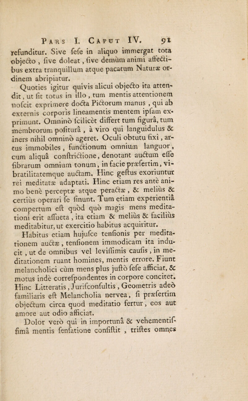 refunditur. Sive fefe in aliquo immergat tota objedo , five doleat, five demum animi aftedi- bus extra tranquillum atque pacatum Naturae or¬ dinem abripiatur. Quoties igitur quivis alicui objedo ita atten- dit, ut fit totus in illo , tum mentis attentionem liofcit exprimere doda Fidorum manus , qui ab externis corporis lineamentis mentem lpfam ex¬ primunt. Omnino fcilicet differt tum figura, tum membrorum politura , a viro qui languidulus & iners nihil omnino ageret. Oculi obtutu fixi, ar¬ tus immobiles , fundionum omnium languor, cum aliqua conftridione, denotant audum effe fibrarum omnium tonum, in facie praefertim, vi- bratilitatemque audam. Hinc geftus exoriuntur rei meditatas adaptati. Hinc etiam res ante ani¬ mo bene perceptae atque peradae, & melius 6c certius operari fe linunt. Xum etiam experientia compertum eft quod quo magis mens medita¬ tioni erit affueta , ita etiam dc melius & facilius meditabitur, ut exercitio habitus acquiritur. Habitus etiam hujufce tenlionis per^ medita¬ tionem audae, tenlionern immodicam ita indu¬ cit , ut de omnibus vel levillimis caulis , in me¬ ditationem ruant homines, mentis errore. Fiunt melancholici cum mens plus jufib fefe afficiat, &c motus inde correfpondentes in corpore concitet. Hinc Litteratis, Jurifconfultis , Geometris adeo familiaris eft Melancholia nervea, fi praefertirn objedum circa quod meditatio fertur, eos aut amore aut odio afficiat. Dolor vero qui in importuna & vehementif- jfima mentis fenfatione conliftit , triftes omn.es