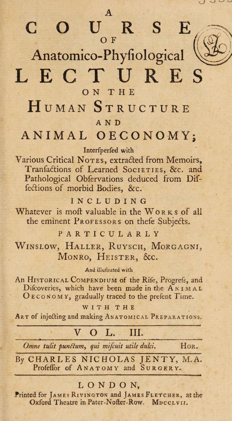 C O S E U R O F Anatomico-Phyfiological LECTURES ON THE H uman Structure AND ANIMAL OECONOMY; Interfperfed with Various Critical Notes, extradted from Memoirs, Tranfadtions of Learned Societies, &amp;c. and Pathological Obfervations deduced from DiL feclions of morbid Bodies, &amp;c. INCLUDING Whatever is moft valuable in the Works of all the eminent Professors on thefe Subjects. PARTICULARLY Winslow, Haller, Ruysch, Morgagni, Monro, Heister, &amp;c. And iliuftrated with An Historical Compendium of the Rife, Progrefe, and Difcoveries, which have been made in the Animal Oeconomy, gradually traced to the prefent Time. W I T H T H E Art of injecting and making Anatomical Preparations. . y o L. III. -— *... . __—.. „ ----— .......... .... Omne tulit punSium^ qui mifcuit utile dulci. Hor. By CHARLES NICHOLAS JEMTY, M.A. Profelfor of Anatomy and Surgery. LONDON, Printed for James Rivington and James Fletcher, at the Oxford Theatre in Pater-Nofler-Row. Mdcclvii.