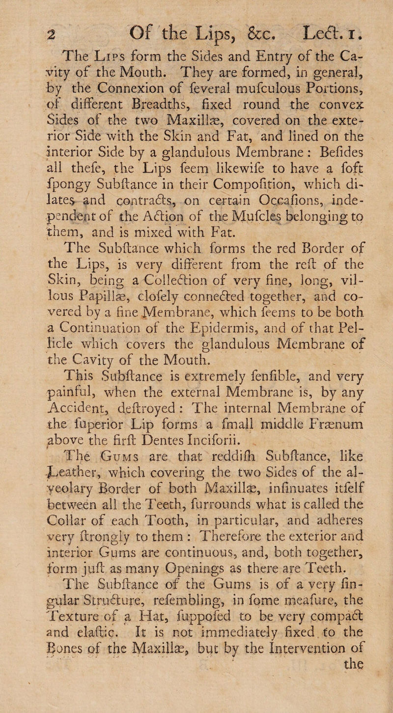 The Lips form the Sides and Entry of the Ca¬ vity of the Mouth. They are formed, in general, by the Connexion of feveral mufculous Portions, pi different Breadths, fixed round the convex Sides of the two Maxillae, covered on the exte¬ rior Side with the Skin and Fat, and lined on the interior Side by a glandulous Membrane : Befides all thefe, the Lips feem likewife to have a foft fpongy Subfiance in their Compofition, which di¬ late^ and contrads, on certain Occafions, inde¬ pendent of the Addon of the Mufcl.es belonging to them, and is mixed with Fat. The Subfiance which forms the red Border of the Lips, is very different from the reft of the Skin, being a Colledion of very fine, long, vil¬ lous Papillae, clofely conneded together, and co¬ vered by a. fine Membrane, which feems to be both a Continuation of the Plpidermis, and of that Pel¬ licle which covers the glandulous Membrane of the Cavity of the Mouth. This Subftsnce is extremely fenfible, and very painful, when the external Membrane is, by any Accident, deftroyed : The internal Membrane of the fuperior Lip forms a fmall middle Frasnum above the firft Dentes Inciforii. i The Gums are that reddifh Subftance, like Leather, which covering the two Sides of the al- yeolary Border of both Maxillae, infinuates itfelf between all the Teeth, furrounds what is called the Collar of each Tooth, in particular, and adheres very ftrongly to them : Therefore the exterior and interior Gums are continuous, and, both together, form juft as many Openings as there are Teeth. The Subftance of the Gums is of a very lin¬ gular Strudure, refembiing, in fome meafure, the Texture of a Hat, luppofed to be very compad and elaftic. It is not immediately fixed to the Bones of the Maxillae, but by the Intervention of the