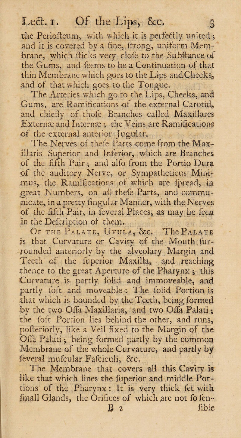 the Perioileum, with which it is perfectly united; and it is covered by a fine, ftrong, uniform Mem¬ brane, which flicks very clofe to the Subfiance of the Gums, and feems to be a Continuation of that thin Membrane which goes to the Lips and Cheeks*, and of that which goes to the Tongue. The Arteries which go to the Lips, Cheeks, and Gums, are Ramifications of the external Carotid, and chiefly of thofe Branches called Maxi Hares Externse and Interns ; the ¥eins are Ramifications of the external anterior Jugular. The Nerves of thefe Farts come from the Max- illaris Superior and Inferior, which are Branches of the fifth Pair $ and alfo from the Fortio Dura of the auditory Nerve, or Sympatheticus Mini¬ mus, the Ramifications of which are fpread, in great Numbers, on all thefe Parts, and commu¬ nicate, in a pretty lingular Manner, with the Nerves of the fifth Pair, in feveral Places, as may be feen in the Defcription of them. Of the Palate, Uvula, &amp;c. The Palate is that Curvature or Cavity of the Mouth.fur- rounded anteriorly by the alveolary Margin and Teeth of the fuperior Maxilla, and reaching thence to the great Aperture of the Pharynx ; this Curvature is partly folid and immoveable, and partly foft and moveable : The folid Portion is that which is bounded by the Teeth, being formed by the two Offa Maxillaria, and two Offa Palati; the foft Portion lies behind the other, and runs, pofferiorly, like a Veil fixed to the Margin of the Offa Palafi; being formed partly by the common Membrane of the whole Curvature, and partly by feveral mufcular Fafciculi, &amp;c. The Membrane that covers all this Cavity is like that which lines the fuperior and middle Por¬ tions of the Pharynx : It is very thick let with final! Glands, the Orifices of which &lt;are not fo fen- B 2, fibig