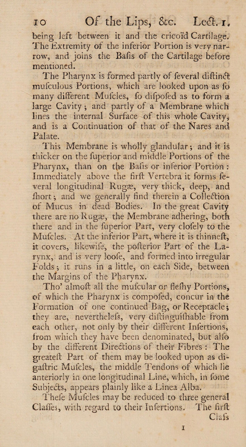being left between it and the cricoid Cartilap-e. O ^ ^ O The Extremity of the inferior Portion is very nar¬ row, and joins the Bafis of the Cartilage before mentioned. The Pharynx is formed partly of feveral diftinCl mufculous Portions, which are looked upon as fo many different Mufcles, fo difpofed as to form a large Cavity; and partly of a Membrane which lines the internal Surface of this whole Cavity, and is a Continuation of that of the Nares and Palate. This Membrane is wholly glandular; and it is thicker on the fuperior and middle Portions of the Pharynx, than on the Bafis or inferior Portion : Immediately above the firft Vertebra it forms fe- veral longitudinal R11 gas, very thick, deep, and fhort; and we generally find therein a Collection of Mucus in dead Bodies. In the great Cavity there are no Rugae, the Membrane adhering, both there and in die fuperior Part, very clofely to the Mufcles. At the inferior Part, where it is thinneft, it covers, likewife, the pofterior Part of the La¬ rynx, and is very loofe, and formed into irregular Folds; it runs in a little, on each Side, between the Margins of the Pharynx. Tho’ almoft all the mufcular or flefhy Portions, of which the Pharynx is compofed, concur in the Formation of one continued Bag, or Receptacle; they are, neverthelefs, very diftinguifhable from each other, not only by their different Infertions, from which they have been denominated, but alfo by the different Directions of their Fibres : The greateft Part of them may be looked upon as di- gaftric Mufcles, the middle Tendons of which he anteriorly in one longitudinal Line, which, in forne Subjects, appears plainly like a Linea Alba. Thefe Mufcles may be reduced to three general Claffes, with regard to their Infertions. The firft Ciafs 1