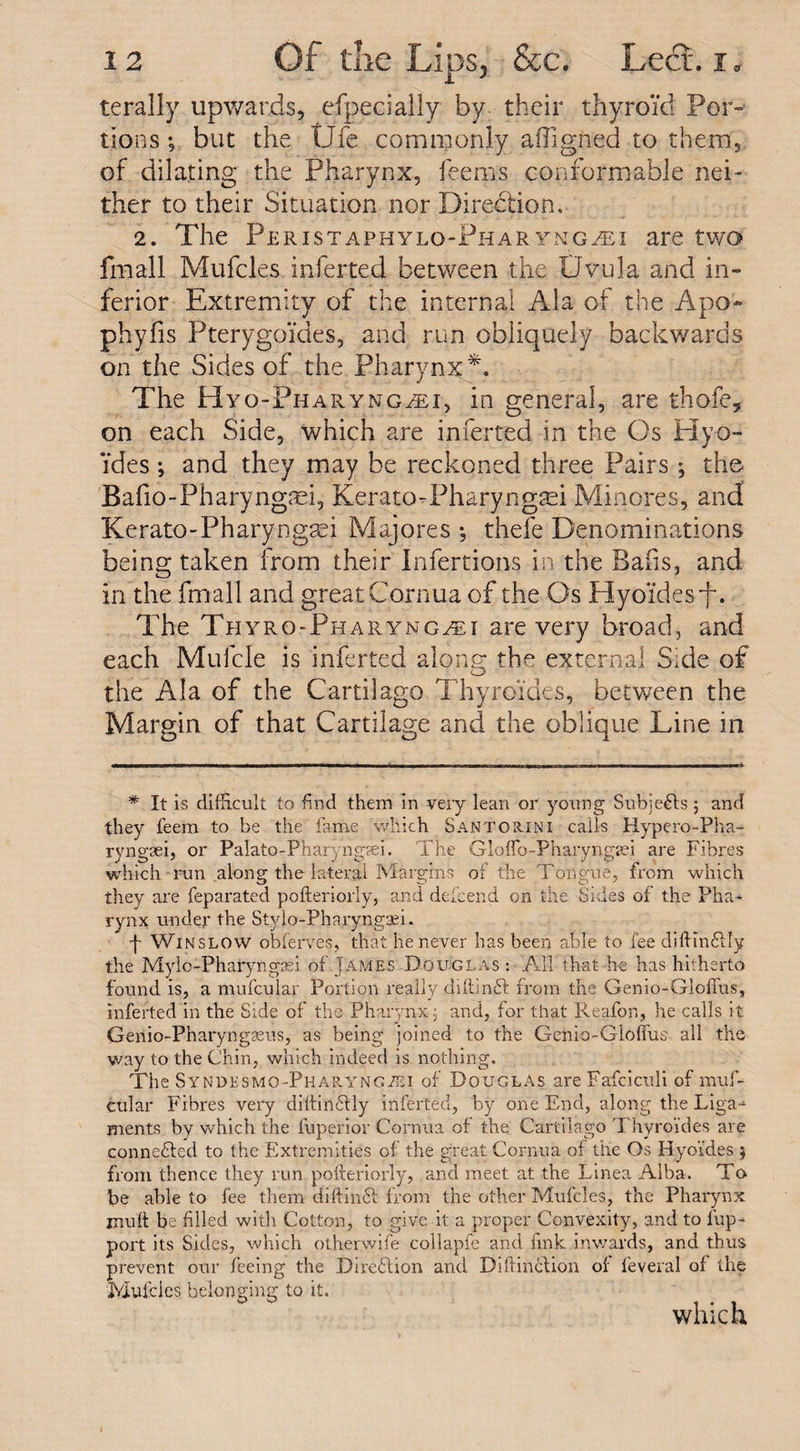 terally upwards, efpecially by their thyroid Por¬ tions *, but the tJfe commonly affigned to them, of dilating the Pharynx, feerns conformable nei¬ ther to their Situation nor Direction. 2. The Peristaphylq-Phar yngvei are two fmall Mufcles inferred between the Uwula and in¬ ferior Extremity of the internal Ala of the Apo- phyfis Pterygoides, and run obliquely backwards on the Sides of the Pharynx*. The Hyo-Pharynglei, in general, are thofe, on each Side, which are inferred in the Os Hy ti¬ ldes ; and they may be reckoned three Pairs ; the- Bafio-Pharyngmi, Kerato-Pharyngtei Minores, and Kerato-Pharyngtei Majores •, thefe Denominations being taken from their Infertions in the Bails, and in the fmall and great Cornua of the Os Hytrides’f. The Thyro-Pharyng^i are very broad, and each Mufcle is inferred alone: the external S:de of O the Ala of the Cartilage Thyroides, between the Margin of that Cartilage and the oblique Line in * it is difficult to find them in very lean or young Sub;e6fs; and they feem to be the fame which Santorini calls Hypero-Pha- ryngseij or Palato-Pharyngsei. The Glofib-Pharyngsei are Fibres which run along the lateral Margins of the Tongue, from which they are feparated pofteriorly, and defeend on the Sides of the Pha¬ rynx under the Stylo-Pharyngsei. f Winslow obferves, that he never has been able to fee diftin&amp;Iy the Mylo-Pharyngasi of James Douglas : All that he has hitherto found is, a mufcular Portion really diftinft from the Genio-Gloffus, inferted in the Side of the Pharynx.; and, for that Reafon, he calls it Genio-Pharyngaeus, as being joined to the Genio-Gloffus all the way to the Chin, which indeed is nothing. The SYNi&gt;Esmo-PharyngiEi of Douglas are Fafciculi of muf¬ cular Fibres very diftin6fly inferted, by one End, along the Liga¬ ments by which the fuperior Cornua of the Cartilago Thyroides are connected to the Extremities of the great Cornua of the Os Hyo'ides $ from thence they run pofteriorly, and meet at the Linea Alba. To be able to fee them diftinft from the other Mufcles, the Pharynx muff be filled with Cotton, to give it a proper Convexity, and to fup- port its Sides, which otherwife collapfe and fink inwards, and thus prevent our feeing the Direction and Diftinction of feveral of the Mufcles belonging to it, which