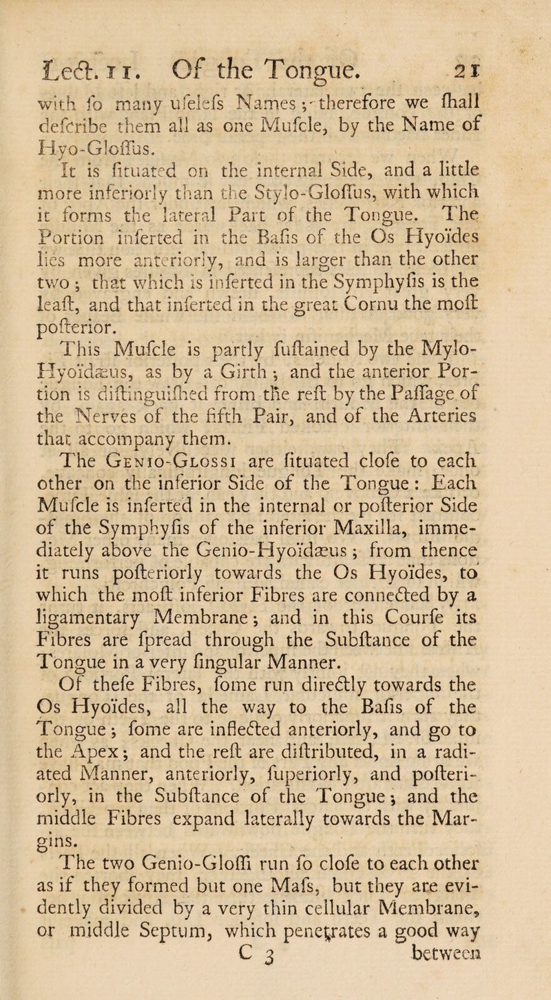 with fo many ufelefs Names therefore we fhall defcribe them all as one Mufcle, by the Name of Hyo-Gloffus. It is fituated on the internal Side, and a little more inferiorly than the Stylo-Gloffus, with which it forms the lateral Part of the Tongue. The Portion inferred in the Rafis of the Os Hyoides lies more anteriorly, and is larger than the other two ; that which is inferted in the Symphyiis is the lead, and that inferted in the great Cornu the mod poderior. This Mufcle is partly fudainecl by the Mylo- Hyo'idtcus, as by a Girth •, and the anterior Por¬ tion is didinguifhed from the red by the PafTage of the Nerves of the fifth Pair, and of the Arteries that accompany them. The Gen 10-Gloss 1 are fituated clofe to each other on the inferior Side of the Tongue : Each Mufcle is inferted in the internal or poderior Side of the Symphyfis of the inferior Maxilla, imme¬ diately above the Genio-HyoYdaeus; from thence it runs poderiorly towards the Os Hyoides, to which the mod inferior Fibres are connected by a ligamentary Membrane; and in this Courfe its Fibres are fpread through the Subdance of the Tongue in a very fingular Manner. Of thefe Fibres, lome run diredtly towards the Os Hyoides, all the way to the Rafis of the Tongue; fome are inflected anteriorly, and go to the Apex; and the red are didributed, in a radi¬ ated Manner, anteriorly, fuperiorly, and poderi¬ orly, in the Subdance of the Tongue; and the middle Fibres expand laterally towards the Mar¬ gins. The two Genio-Glofli run fo clofe to each other as if they formed but one Mafs, but they are evi¬ dently divided by a very thin cellular Membrane, or middle Septum, which penetrates a good way C 3 between