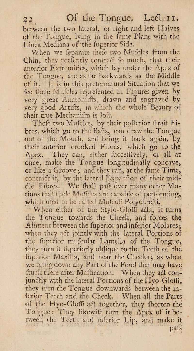 between the two lateral, or right and left Halves of the Tongue, lying in the fame Plane with the Linea Mediana of “the fuperior Side. When we feparate thefe two Mufcles from the Chin, they prefently contract fo much, that their anterior Extremities, which lay under the Apex of the Tongue, are as far backwards as the Middle of it. It is in this preternatural Situation that we fee thefe Mufcles reprefented in Figures given by very great Anatomifts, drawn and engraved by very good Artifts, in which the whole'Beauty of their true Mechanifm is loft. Thefe two Mufcles, by their pofterior ftrait Fi¬ bres, which go to the Bails, can draw the Tongue out of the Mouth, and bring it back again, by their anterior crooked Fibres, which go to the Apex. They can, either fuccefiively, or all at once, make the Tongue longitudinally concave, or like a Groove •, and they can, at the lame Time, contract it,' by the lateral Expanfion of their mid¬ dle Fibres. We ihall pafs over many other Mo¬ tions that thefe Mufcles are capable of performing, which ufed to be called Mufculi PolychreftL When either of the Stylo-Gloffi adds, it turns the Tongue towards the Cheek, and forces the Aliment between the fuperior and inferior Molares j when they adt jointly with the lateral Portions of the fuperior mufcular Lamella of the Tongue, they turn it iuperiorly oblique to the Teeth of the fuperior Maxilla, and near the Cheeks; as when we bringdown any Part of the Food that may have ftuck there after Maftication. When they a<d con- jundtly with the lateral Portions of the Hyo-Glofil, they turn the Tongue downwards between the in¬ ferior Teeth and the Cheek. When all the Parts of the Hyo-Glofft a61 together, they fhorten the Tongue : They likewife turn the Apex of it be¬ tween the Teeth and inferior Lip, and make it