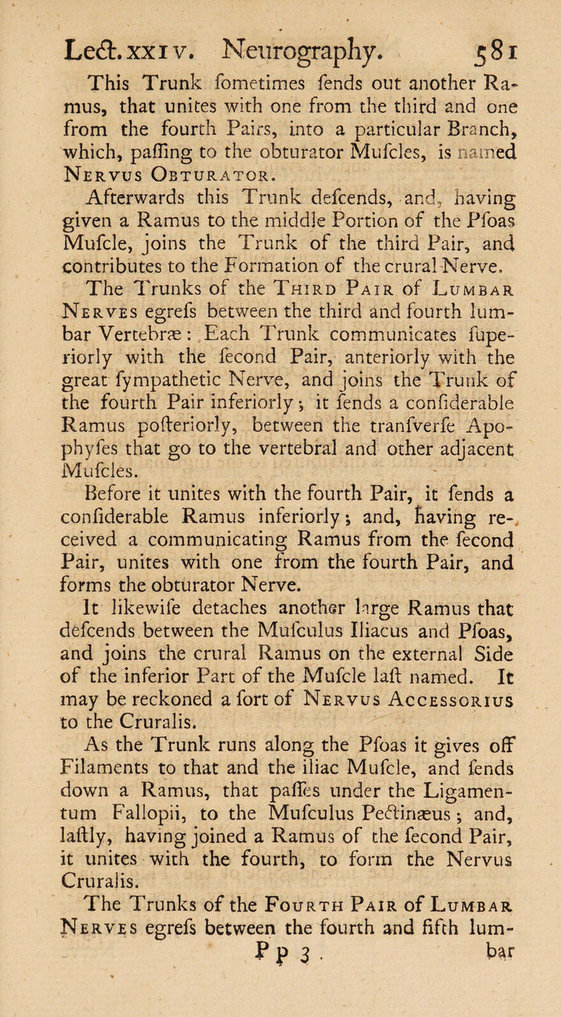 This Trunk fometimes fends out another Ra¬ mus, that unites with one from the third and one from the fourth Pairs, into a particular Branch, which, pafTing to the obturator Mufil.es, is named Nervus Obturator. Afterwards this Trunk defcends, and, having given a Ramus to the middle Portion of the Pfoas Mufcle, joins the Trunk of the third Pair, and contributes to the Formation of the crural Nerve. The Trunks of the Third Pair of Lumbar Nerves egrefs between the third and fourth lum¬ bar Vertebrae: Each Trunk communicates fupe- riorly with the fecond Pair, anteriorly with the great fympathetic Nerve, and joins the Trunk of the fourth Pair inferiorly *, it fends a considerable Ramus pofteriorly, between the tranfverfe Apo- phyfes that go to the vertebral and other adjacent Mufcles. Before it unites with the fourth Pair, it fends a confiderable Ramus inferiorly *, and, having re-, ceived a communicating Ramus from the fecond Pair, unites with one from the fourth Pair, and forms the obturator Nerve. It likewife detaches another large Ramus that defcends between the Mulculus Iliacus and Pfoas, and joins the crural Ramus on the external Side of the inferior Part of the Mufcle laft named. It may be reckoned a fort of Nervus Accessorius to the Cruralis. As the Trunk runs along the Pfoas it gives off Filaments to that and the iliac Mufcle, and fends down a Ramus, that palfes under the Ligamen- tum Fallopii, to the Mufculus Peftinaeus; and, laftly, having joined a Ramus of the fecond Pair, it unites with the fourth, to form the Nervus Cruralis. The Trunks of the Fourth Pair of Lumbar Nerves egrefs between the fourth and fifth lum- P p 3 . bar