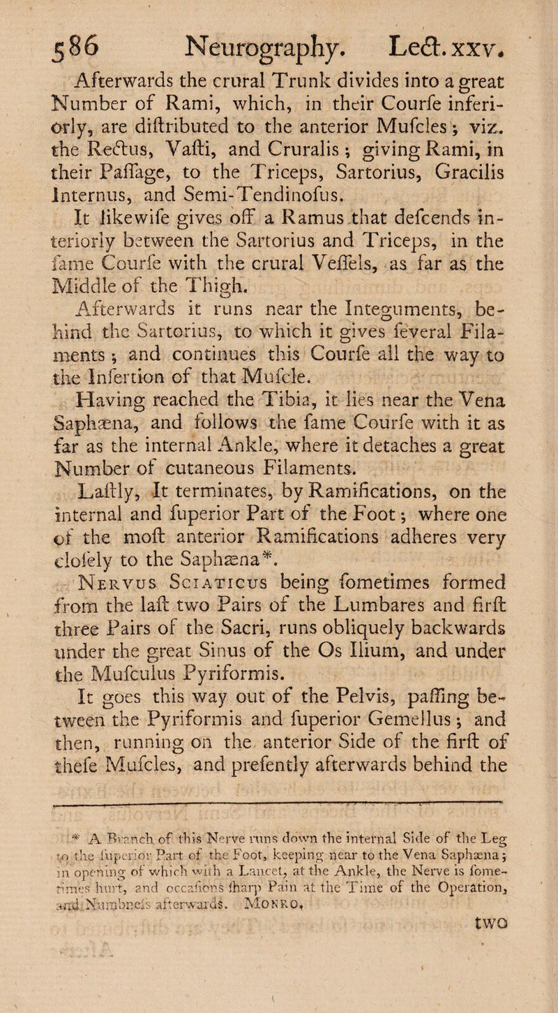 Afterwards the crural Trunk divides into a great Number of Rami, which, in their Courfe inferi- orly, are diftributed to the anterior Mufcles; viz. the Redtus, Vafti, and Cruralis ; giving Rami, in their Paffage, to the Triceps, Sartorius, Gracilis Interims, and Semi-Tendinofus. It likewife gives off a Ramus that defcends in¬ teriorly between the Sartorius and Triceps, in the fame Courfe with the crural Veffels, as far as the Middle of the Thigh. Afterwards it runs near the Integuments, be¬ hind the Sartorius, to which it gives feveral Fila¬ ments *, and continues this Courfe all the way to the Infertion of that Mufcle. Having reached the Tibia, it lie's near the Vena Saphsena, and follows the fame Courfe with it as far as the internal Ankle, where it detaches a great Number of cutaneous Filaments. Laftly, It terminates, by Ramifications, on the internal and fuperior Part of the Foot; where one of the moft anterior Ramifications adheres very clofely to the Saphsena*. Nervus Sciaticus being fometimes formed from the laff two Pairs of the Lumbares and firft three Pairs of the Sacri, runs obliquely backwards under the great Sinus of the Os Ilium, and under the Mufculus Pyriformis. It goes this way out of the Pelvis, palling be¬ tween the Pyriformis and fuperior Gemellus •, and then, running on the anterior Side of the firft of thefe Mufcles, and prefently afterwards behind the * A Branch of this Nerve runs down the internal Side of the Leg to the fuperior Part of the Foot, keeping near to the Vena Saphaena; in opening of which with a Lancet, at the Ankle, the Nerve is feme- times hurt, and occasions fharp Pain at the Time of the Operation, and Xumbneis afterwards. Monro, two