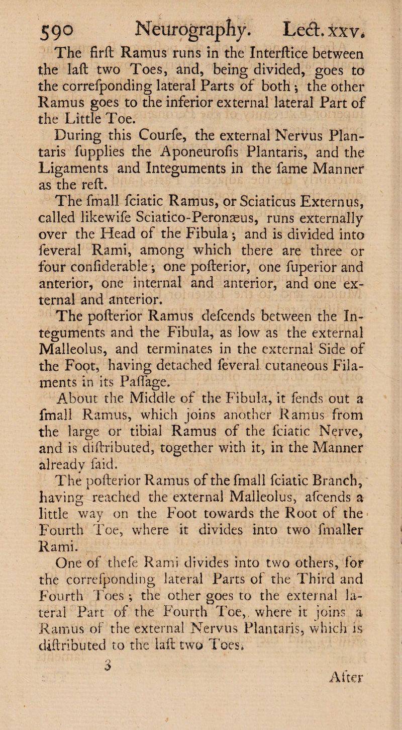 The firft Ramus runs in the Interftice between the laft two Toes, and, being divided, goes to the correfponding lateral Parts of both *, the other Ramus goes to the inferior external lateral Part of the Little Toe. During this Courfe, the external Nervus Plan- taris fupplies the Aponeurofis Plantaris, and the Ligaments and Integuments in the fame Manner as the reft. The fmall fciatic Ramus, orSciaticus Externus, called likewife Sciatico-Peronasus, runs externally over the Head of the Fibula; and is divided into feveral Rami, among which there are three or four confiderahle; one pofterior, one fuperior and anterior, one internal and anterior, and one ex¬ ternal and anterior. The pofterior Ramus defcends between the In¬ teguments and the Fibula, as low as the external Malleolus, and terminates in the external Side of the Foot, having detached feveral cutaneous Fila¬ ments in its Paftage. About the Middle of the Fibula, it fends out a fmall Ramus, which joins another Ramus from the large or tibial Ramus of the fciatic Nerve, and is diftributed, together with it, in the Manner already faid. The pofterior Ramus of the fmall fciatic Branch, having reached the external Malleolus, afcends a little way on the Foot towards the Root of the Fourth Toe, where it divides into two fmaller Rami. One of thefe Rami divides into two others, for the correfponding lateral Parts of the Third and Fourth Toes •, the other goes to the external la¬ teral Part of the Fourth Toe,, where it joins a Ramus of the external Nervus Plantaris, which is diftributed to the laft two Toes, 3