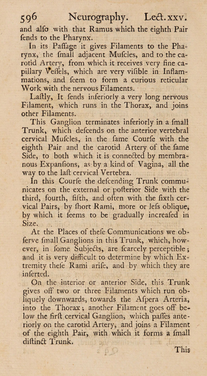 and alfo with that Ramus which the eighth Pair fends to the Pharynx. In its Paflfage it gives Filaments to the Pha¬ rynx, the fmali adjacent Mufcles, and to the ca¬ rotid Artery, from which it receives very fine ca¬ pillary Veffels, which are very vifible in Inflam¬ mations, and feem to form a curious reticular Work with the nervous Filaments. Laftly, It fends inferiorly a very long nervous Filament, which runs in the Thorax, and joins other Filaments. This Ganglion terminates inferiorly in a fmali Trunk, which defcends on the anterior vertebral cervical Mufcles, in the fame Cotirfe with the eighth Pair and the carotid Artery of the fame Side, to both which it is connected by membra¬ nous Expanfions, as by a kind of Vagina, all the way to the laft cervical Vertebra. In this Courfe the defending Trunk commu¬ nicates on the external or pofterior Side with the third, fourth, fifth, and often with the fixth cer¬ vical Pairs, by fhort Rami, more or lefs oblique, by which it feems to be gradually increafed in Size. At the Places of thefe Communications we ob- ferve fmali Ganglions in this Trunk, which, how¬ ever, in fome Subjects, are fcarcely perceptible; and it is very difficult to determine by which Ex¬ tremity thele Rami arife, and by which they are inferted. On the interior or anterior Side, this Trunk gives off two or three Filaments which run ob¬ liquely downwards, towards the Afpera Arteria, into the Thorax *, another Filament goes off be¬ low the firfl cervical Ganglion, which paffes ante¬ riorly on the carotid Artery, and joins a Filament of the eighth Pair, with which it forms a fmali diftind Trunk. This