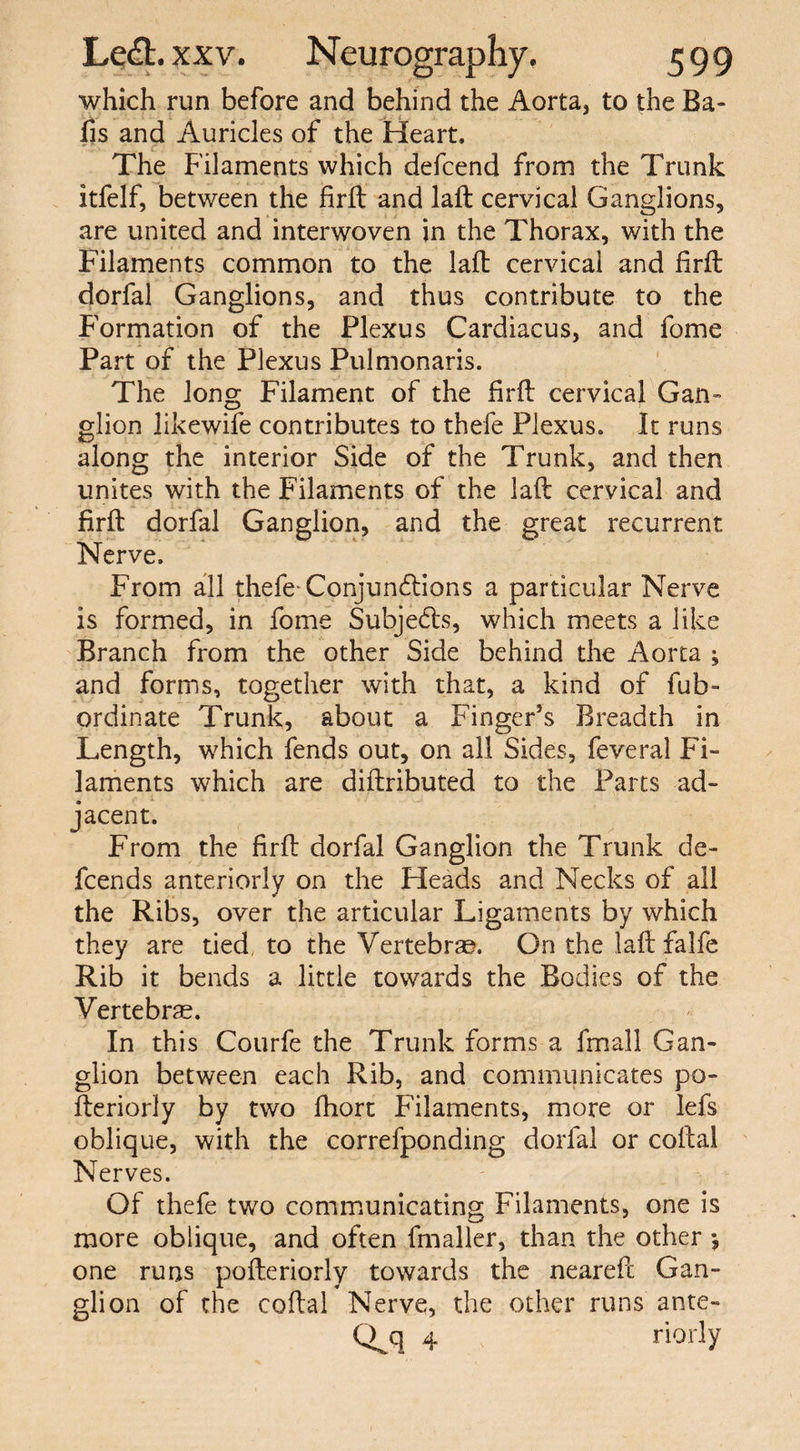 which run before and behind the Aorta, to the Ba¬ lls and Auricles of the Heart. The Filaments which defcend from the Trunk itfelf, between the firfb and laft cervical Ganglions, are united and interwoven in the Thorax, with the Filaments common to the laft cervical and firft dorfal Ganglions, and thus contribute to the Formation of the Plexus Cardiacus, and fome Part of the Plexus Pulmonaris. The long Filament of the firft cervical Gan¬ glion likewife contributes to thefe Plexus. It runs along the interior Side of the Trunk, and then unites with the Filaments of the laft cervical and firft dorfal Ganglion, and the great recurrent Nerve. From all thefe Conjunctions a particular Nerve is formed, in fome Subjects, which meets a like Branch from the other Side behind the Aorta ; and forms, together with that, a kind of fub- ordinate Trunk, about a Finger’s Breadth in Length, which fends out, on all Sides, feveral Fi¬ laments which are diftributed to the Parts ad¬ jacent. From the firft dorfal Ganglion the Trunk de- fcends anteriorly on the Heads and Necks of all the Ribs, over the articular Ligaments by which they are tied, to the Vertebrae. On the laft falfe Rib it bends a little towards the Bodies of the Vertebrae. In this Courfe the Trunk forms a fmall Gan¬ glion between each Rib, and communicates po- fteriorly by two fhort Filaments, more or Iefs oblique, with the correfponding dorfal or coital Nerves. Of thefe two communicating Filaments, one is more oblique, and often fmaller, than the other j one runs pofteriorly towards the neareft Gan¬ glion of the coital Nerve, the other runs ante- Q.q 4 riorly