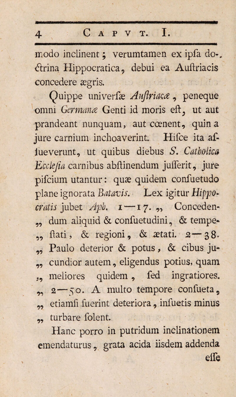mmmmBmmmmmmammBBmamKtBmmmammmmmKmmmmmmmmmmammmtmaaBBmmmBmammmmmmmmam modo inclinent; verumtamen ex ipfa do-. £trina Ilippocratica, debui ea Auftriacis concedere aegris. Quippe univerfae Aujlriaca , peneque omni Germana Genti id moris eft; ut aut prandeant nunquam, aut coenent, quina jure carnium inchoaverint. Hifce ita af¬ lue verunt, ut quibus diebus S. Catholica Ecclejia carnibus abftinendum juflerit, jure pifcium utantur: quae quidem confuetudo plane ignorata Batavis. Lex igitur Hippo¬ cratis jubet Apb, i —17.,, Conceden- ,, dum aliquid & confuetudini, & tempe* „ flati, & regioni, & aetati. 2—38. „ Paulo deterior & potus, & cibus ju- „ cundior autem, eligendus potius, quam „ meliores quidem, fed ingratiores. ,, 2—50. A multo tempore confueta, „ etiamfi fuerint deteriora, infuetis minus „ turbare folent. Hanc porro in putridum inclinationem emendaturus, grata acida iisdem addenda elfe