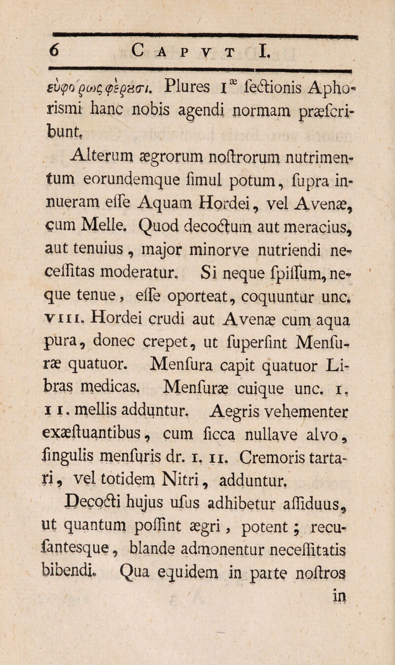 gv<po'go){;<peg<i<n. Plures i32 fedlionis Apho* rismi hanc nobis agendi normam praefcri- bunt, Alterum aegrorum noftrorum nutrimen¬ tum eorundemque fimul potum, fupra in¬ nueram eife Aquam Hordei , vel Avenae, cum Meile. Quod deco&um aut meracius, aut tenuius , major minorve nutriendi ne- celfitas moderatur. Si neque fpilTum,ne¬ que tenue, elFe oporteat, coquuntur una vin. Hordei crudi aut Avenae cum aqua pura, donec erepet, ut fuperfint Menfu- rae quatuor. Menfura capit quatuor Li¬ bras medicas. Menfurae cuique una i, 11. mellis adduntur. Aegris vehementer exaeftuantibus, cum ficca nullave alvo, lingulis menfuris dr. i, n. Cremoris tarta- ri, vel totidem Nitri, adduntur. DecoAi hujus ufus adhibetur affiduus, ut quantum poffint aegri, potent; recu- fantesque, blande admonentur neceffitatis bibendi* Qua equidem in parte noftros in