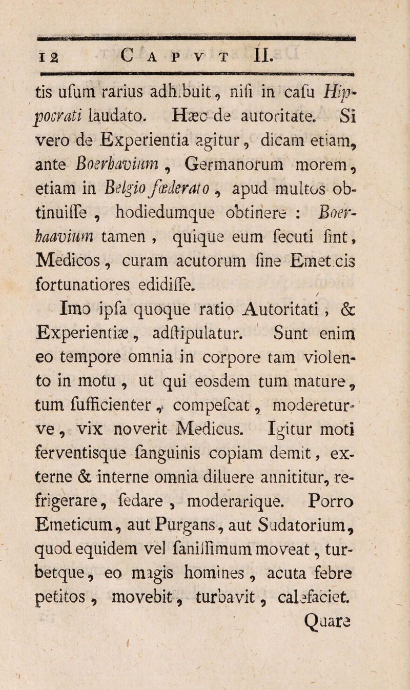 nc=y. tis ufum rarius adh.buit, nili in cafu Hip¬ pocrati laudato. Haec de autoritate. Si vero de Experientia agitur, dicam etiam, ante Boerhavium , Germanorum morem, etiam in Belgiofoederat o, apud multos ob- tinuiffe , hodiedumque obtinere : Boer- haavium tamen , quique eum fecuti fmt, Medicos, curam acutorum fine Emet cis fortunatiores edidilTe. / Imo ipfa quoque ratio Autoritati, & Experientiae, adrtipulatur. Sunt enim eo tempore omnia in corpore tam violen¬ to in motu , ut qui eosdem tum mature, tum fufficientercompefcat, moderetur- ve, vix noverit Medicus. Igitur moti ferventisque fanguinis copiam demit, ex¬ terne & interne omnia diluere annititur, re¬ frigerare, fedare , moderarique. Porro Emeticum, aut Purgans, aut Sudatorium, quod equidem vel faniifimum moveat, tur- betque, eo magis homines, acuta febre petitos , movebit, turbavit, calefaciet. 'y y i