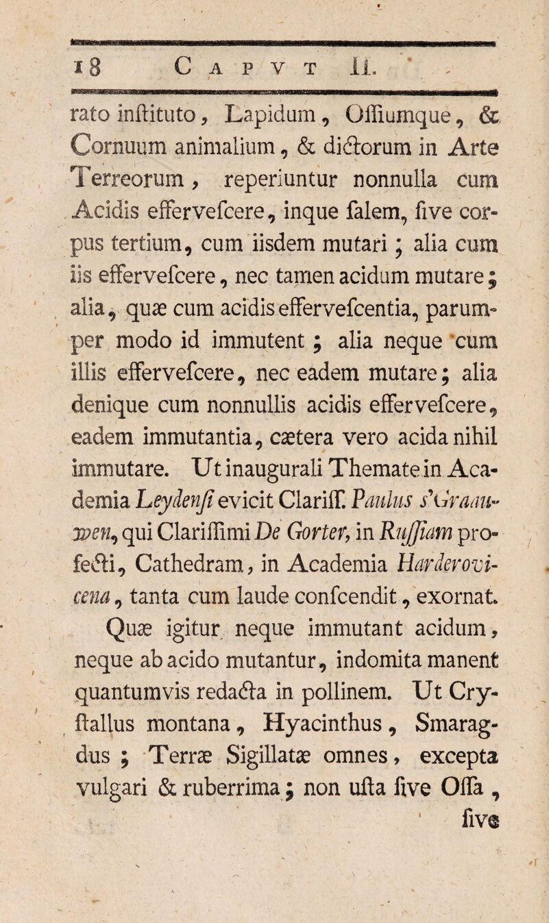 rato inftituto, Lapidum, Offiumque, & Cornuum animalium, & di&orum in Arte Terreorum, reperiuntur nonnulla cum Addis effervefcere, inque falem, five cor¬ pus tertium, cum iisdem mutari; alia cum iis effervefcere, nec tamen acidum mutare ; alia, quae cum acidiseffervefcentia, parum¬ per modo id immutent ; alia neque cura illis effervefcere, nec eadem mutare; alia denique cum nonnullis acidis effervefcere, eadem immutantia, caetera vero acida nihil immutare. Ut inaugurali Themate in Aca¬ demia Leydenji evicit ClarilT. Paulus s'Graau~ TDen, qui Clarillimi De Gorter, in RuJJiam pro¬ feci, Cathedram, in Academia Harderovi- cena, tanta cum laude confcendit, exornat. Quae igitur neque immutant acidum, neque ab acido mutantur, indomita manent quantumvis redadfa in pollinem. Ut Cry- ftallus montana, Hyacinthus , Smarag¬ dus ; Terrae Sigillatae omnes, excepta vulgari & ruberrima; non ufta five Offa , fiv®