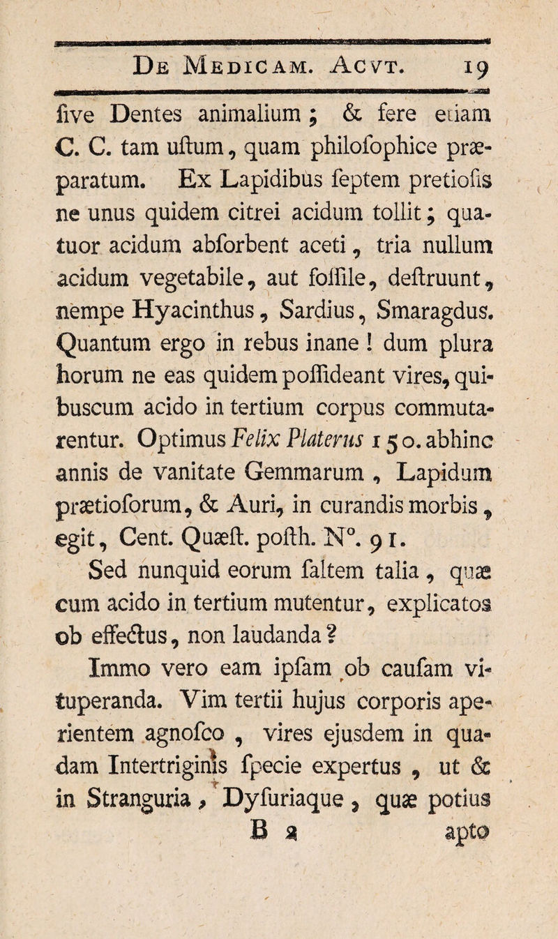 x9 five Dentes animalium ; & fere eiiam C. C. tam uftum, quam philofophice prae¬ paratum. Ex Lapidibus feptem pretiofis ne unus quidem citrei acidum tollit; qua- tuor acidum abforbent aceti, tria nullum acidum vegetabile, aut folfile, deftruunt, nempe Hyacinthus, Sardius, Smaragdus. Quantum ergo in rebus inane ! dum plura horum ne eas quidem poffideant vires, qui- buscum acido in tertium corpus commuta¬ rentur. Optimus Felix Platerus 150. abhinc annis de vanitate Gemmarum , Lapidum pretio forum, & Auri, in curandis morbis , egit, Cent. Quaeft. pofth. N°. 91. Sed nunquid eorum faltem talia , quae cum acido in tertium mutentur, explicatos ob effeftus, non laudanda ? Immo vero eam ipfam ob caufam vi¬ tuperanda. Vim tertii hujus corporis ape¬ rientem agnofco , vires ejusdem in qua- dam Intertriginis fpecie expertus , ut & in Stranguria, Dyfuriaque, quae potius