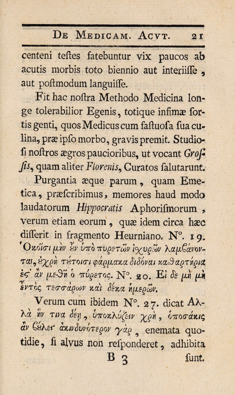 centeni teftes fatebuntur vix paucos ab acutis morbis toto biennio aut interiifle , aut poftmodum languiffe. Fit hac noftra Methodo Medicina lon¬ ge tolerabilior Egenis, totique infimae for¬ tis genti, quos Medicus cum faftuofa fua cu¬ lina, prae ipfo morbo, gravis premit. Studio- fi noftros aegros paucioribus, ut vocant GrojZ fo, quam aliter Fiorenis, Curatos falutarunt. Purgantia aeque parum, quam Eme¬ tica, praefcribimus, memores haud modo laudatorum Hippocratis Aphorifmorum , verum etiam eorum , quae idem circa haec dilferit in fragmento Heurniano. N°. 19. Ozolcn jj.m' sv V7ro ttv^stu>v iyvpiov Kap&j.vov- T«f, THTOicn <pagpctzct SiSavut zct^a^Trigid by /xe-Dw 0 %vgeT0$. N°. 20. Ei Se pj pn svToq Tsa-traguiv mi Senet npsgoon Verum cum ibidem N°. 27. dicat Ak- Xct w tim Seri, uttozKv^iv , OTtocrarus av QhKh' ctzivSuvoTegw yag ^ enemata quo¬ tidie , fi alvus non refponderet, adhibita B 3 funt.