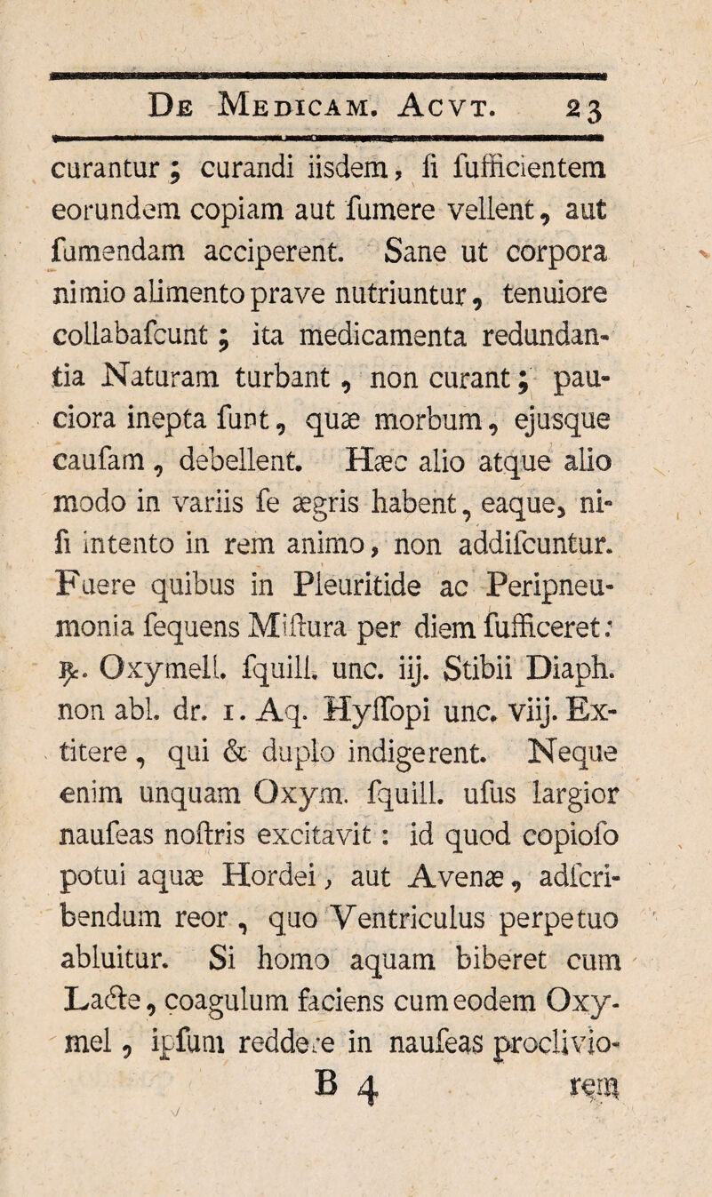 curantur ; curandi iisdem, fi fufiicientem eorundem copiam aut fumere vellent, aut fumandam acciperent. Sane ut corpora nimio alimento prave nutriuntur, tenuiore collabafcunt; ita medicamenta redundan¬ tia Naturam turbant, non curant; pau¬ ciora inepta funt, quae morbum, ejusque caufam , debellent. Hsec alio atque alio modo in variis fe aegris habent, eaque, ni- fi intento in rem animo, non addifcuntur. Fuere quibus in Pleuritide ac Peripneu- monia fequens Miflura per diem fufficeret: 9:. Oxymell. fquili. unc. iij. Stibii Diaph. non abi. dr. 1. Aq. Hyffopi unc. viij. Ex- titere , qui & duplo indigerent. Neque enim unquam Qxym. fquili. ufus largior naufeas noftris excitavit: id quod copiofo potui aquae Hordei, aut Avenae, adicri- bendum reor , quo Ventriculus perpetuo abluitur. Si homo aquam biberet cum Ladle, coagulum faciens cum eodem Oxy- mel, ipfum reddere in naufeas proclivio- B 4 r^tu