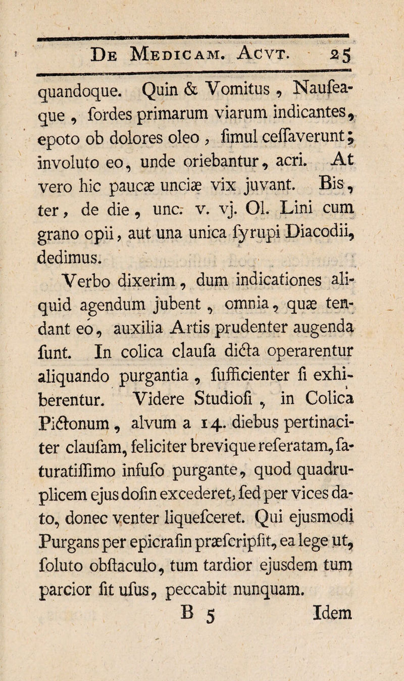 / * De Medicam. Acvt. 25 jBjB—re—ewaiuw m nir^eTraMiiiaM»iM^*WlBIIB,,,MII,r*,ia,w,WM^,'>l^u‘*4a'wlwn<ai* mw—mu■■'!■■'■ quandoque. Quin & Vomitus , Naufea- que , fordes primarum viarum indicantes, epoto ob dolores oleo , fimul ceffaverunt; involuto eo, unde oriebantur, acri. At vero hic paucae unciae vix juvant. Bis, ter, de die, une.- v. vj. Ol. Lini cum grano opii, aut una unica fyrupi Diacodii, dedimus. .. .. .* .4 ' '* , Verbo dixerim, dum indicationes ali¬ quid agendum jubent, omnia, quae ten¬ dant eo, auxilia Artis prudenter augenda funt. In colica claufa didta operarentur aliquando purgantia , fufficienter fi exhi¬ berentur. Videre Studiofi , in Colica Pidtonum, alvum a 14. diebus pertinaci¬ ter claufam, feliciter brevique referatam, fa- turatiffimo infufo purgante, quod quadru¬ plicem ejus dofin excederet, fed per vices da¬ to, donec venter liquefceret. Qui ejusmodi Purgans per epicrafin praefcripfit, ea lege ut, foluto obftaculo, tum tardior ejusdem tum parcior fit ufus, peccabit nunquam. B 5 Idem