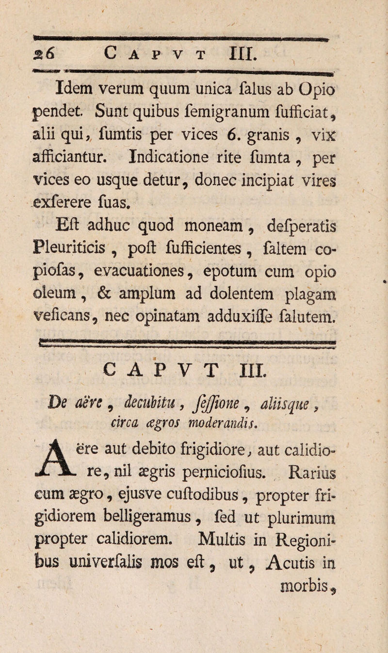 Idem verum quum unica falus ab Opio pendet. Sunt quibus lemigranum fufficiat, alii qui, fumtis per vices 6. granis , vix afficiantur. Indicatione rite fumta , per vices eo usque detur, donec incipiat vires exferere fuas. Eft adhuc quod moneam, defperatis Pleuriticis , poft fufficientes , faltem co¬ piolas, evacuationes, epotum cum opio oleum, & amplum ad dolentem plagam veficans, nec opinatam adduxiffe falutem. tSSSSSZ.. -.<■......... , .i,,., ■ — C A P V T III. De aere, decubitu, jejjione, aliisque, circa agros moderandis. ere aut debito frigidiore, aut calidio- JL X. re, nil aegris perniciofius. Rarius cum aegro, ejusve cuftodibus, propter fri¬ gidiorem belligeramus , fed ut plurimum propter calidiorem. Multis in Regioni¬ bus univerfaiis mos eft, ut, Acutis in morbis, 1