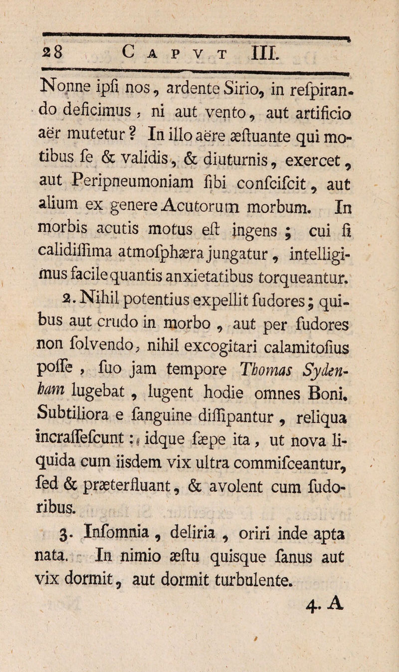 Nonne ipfi nos, ardente Sirio, in refpiran- ■ do deficimus , ni aut vento, aut artificio aer mutetur ? In illo aere aeftuante qui mo¬ tibus fe & validis, & diuturnis, exercet, aut Peripneumoniam fibi confcifcit, aut alium ex genere Acutorum morbum. In morbis acutis motus eft ingens j cui li calidiflima atmofphaera jungatur , intelligi- mus facile quantis anxietatibus torqueantur. 2. Nihil potentius expellit fu dor es; qui¬ bus aut crudo in morbo , aut per fudores non folvendo, nihil excogitari calamitofius polfe , fuo jam tempore Thomas Syden- iam lugebat, lugent hodie omnes Boni. Subtiliora e fanguine diflipantur , reliqua incraflefcunt: t idque fiepe ita, ut nova li¬ quida cum iisdem vix ultra commifceantur, fed & praeterfluant, & avolent cum fudo- ribus. 3. Infomnia , deliria , oriri inde apta nata. In nimio aeftu quisque fanus aut vix dormit, aut dormit turbulente. 4. A /