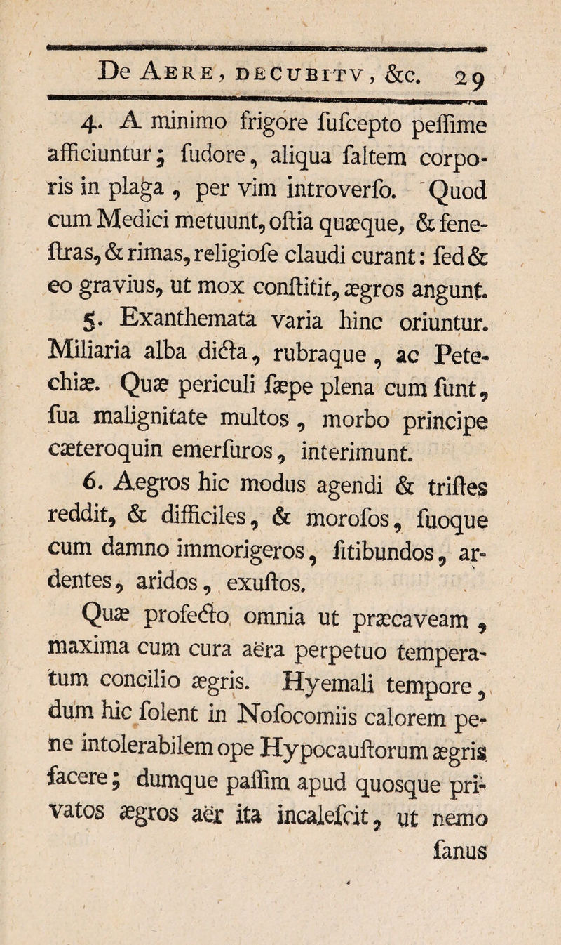 (aesrazaG&iR De Aere, decubitv, &c. 29 ■ ... , «mi 1 j nm 4. A minimo frigore fufcepto peffime afficiuntur; fudore, aliqua faltem corpo¬ ris in plaga , per vim introverfo. ' Quod cum Medici metuunt, oftia quaeque, & fene- ftras,&rimas,religiofe claudi curant: fed& eo gravius, ut mox conftitit, aegros angunt. 5. Exanthemata varia hinc oriuntur. 1 Miliaria alba didfa, rubraque, ac Pete- chiae. Quae periculi faepe plena cum funt, fua malignitate multos, morbo principe caeteroquin emerfuros, interimunt. 6. Aegros hic modus agendi & triffes reddit, & difficiles, & morofos, fuoque cum damno immorigeros, fitibundos, ar¬ dentes, aridos, exuffos. Quae profedio omnia ut praecaveam , maxima cum cura aera perpetuo tempera¬ tum concilio aegris. Hyemali tempore, dum hic folent in Nofocomiis calorem pe¬ ne intolerabilem ope Hypocaufiorum aegris facere ; dumque paffim apud quosque pri¬ vatos aegros aer ita incalefcit, ut nemo fanus