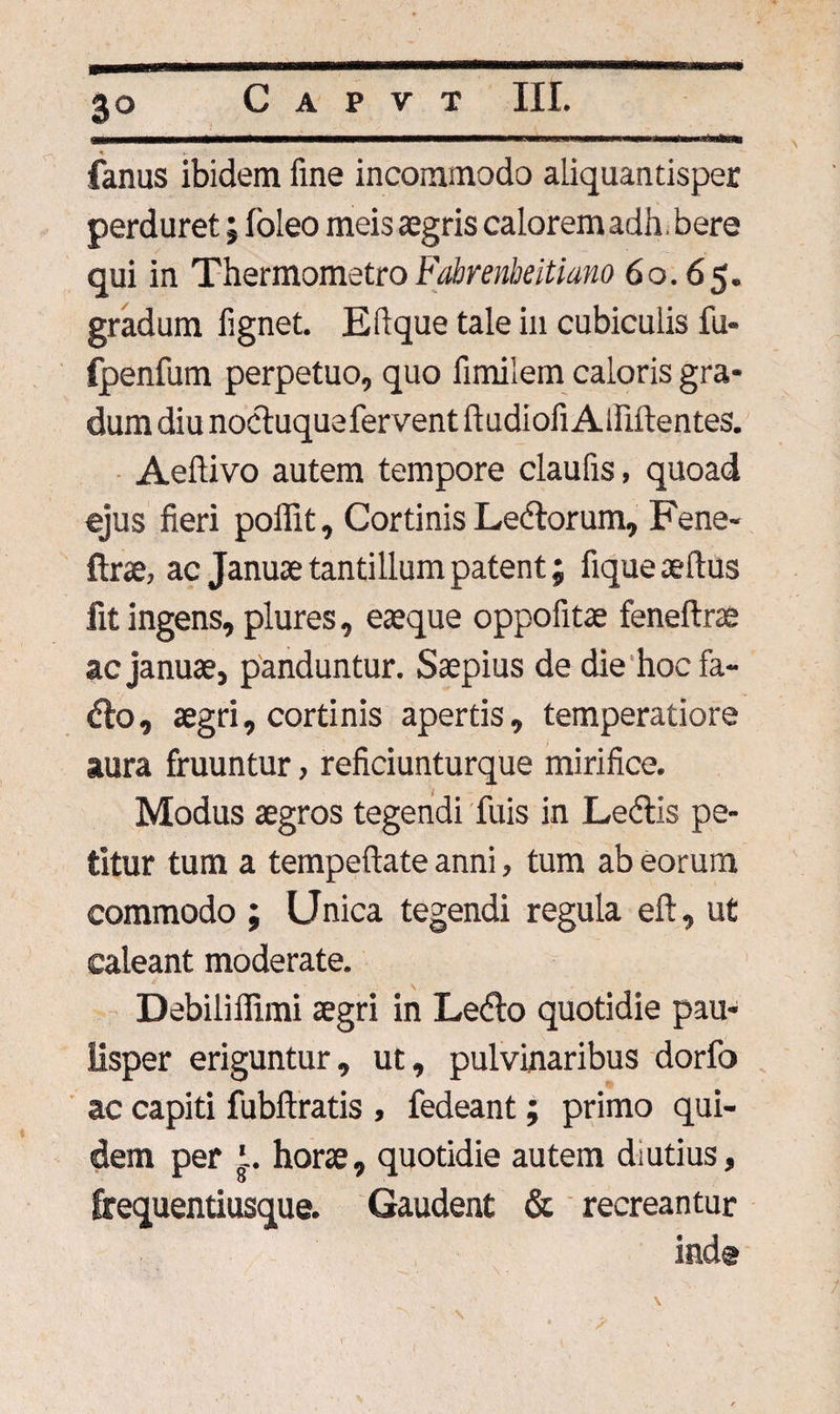 fanus ibidem fine incommodo aliquantisper perduret; foleo meis aegris calorem adh. bere qui in Thermometro Fabrenbeitiano 60.65. gradum fignet. Eftque tale in cubiculis fu- fpenfum perpetuo, quo fimiiem caloris gra¬ dum diu nocluquefervent ftudiofi Alfiftentes. Aeftivo autem tempore claufis, quoad ejus fieri poffit. Cortinis Ledorum, Fene- ftrae, ac Januae tantillum patent; fique aeftus fit ingens, plures, eaeque oppofitae feneftrae ac januae, panduntur. Saepius de die hoc fa- do, aegri, cortinis apertis, temperatiore aura fruuntur, reficiunturque mirifice. Modus aegros tegendi Tuis in Ledis pe¬ titur tum a tempeftate anni, tum ab eorum commodo ; Unica tegendi regula eft, ut caleant moderate. Debiliffimi aegri in Ledo quotidie pau¬ lisper eriguntur, ut, pulvinaribus dorfo ac capiti fubftratis , fedeant; primo qui¬ dem per '. horae, quotidie autem diutius, frequentiusque. Gaudent & recreantur ind®