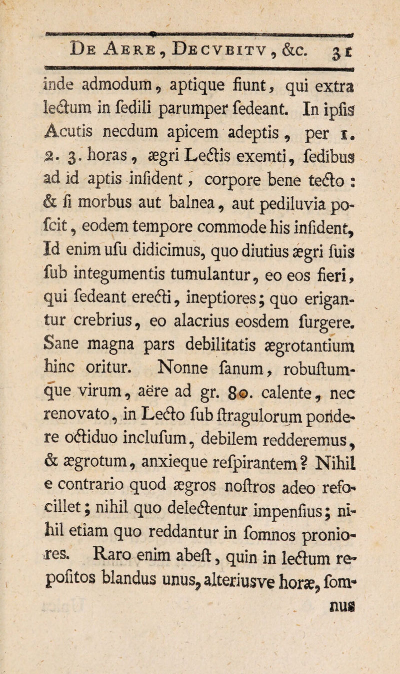 inde admodum, aptique fiunt, qui extra ledlum in fedili parumper fedeant. In ipfig Acutis necdum apicem adeptis, per i. 2.3. horas, agri Ledtis exemti, fedibus ad id aptis infident, corpore bene tedlo : & fi morbus aut balnea, aut pediluvia po- fcit, eodem tempore commode his infident. Id enim ufu didicimus, quo diutius agri fuis fub integumentis tumulantur, eo eos fieri, qui fedeant eredli, ineptiores; quo erigan¬ tur crebrius, eo alacrius eosdem furgere. Sane magna pars debilitatis agrotantium hinc oritur. Nonne fanum, robuftum- que virum, aere ad gr. 80. calente, nec renovato, in Lecto fub ftragulorum poride- re odtiduo inclufum, debilem redderemus, & agrotum, anxieque refpirantem ? Nihil e contrario quod agros noftros adeo refo- cillet \ nihil quo deledfentur impenfius j ni¬ hil etiam quo reddantur in fomnos pronio¬ res. Raro enim abeft, quin in ledtum re- pofitos blandus unus, alteriusve hora, fom-