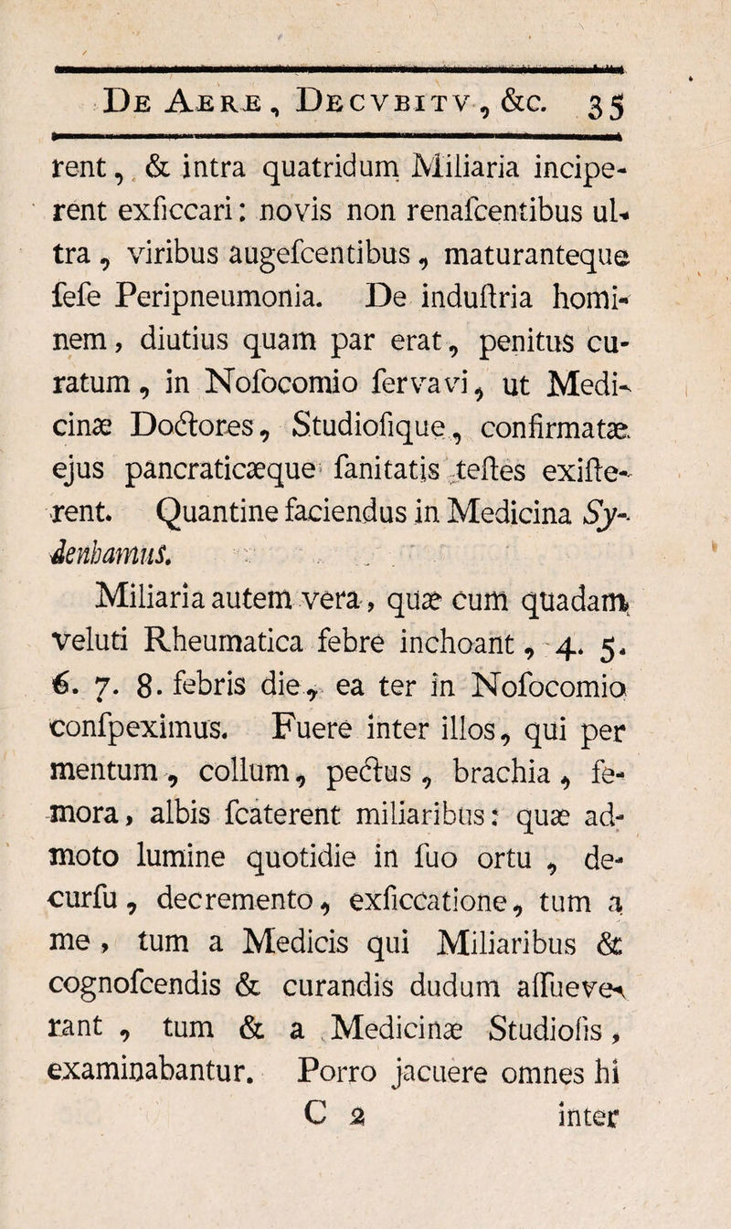 rent, & intra quatridum Miliaria incipe¬ rent exficcari: novis non renafcentibus ul¬ tra , viribus augefcentibus , maturanteque fefe Peripneumonia. De induftria homi¬ nem , diutius quam par erat, penitus cu¬ ratum , in Nofocomio fervavi, ut Medi¬ cinae Do&ores, Studiofique, confirmatae, ejus pancraticaeque fanitatis teftes exifte- ■rent. Quantine faciendus in Medicina Sy- denbamus. Miliaria autem vera, quae cum quadam, veluti Rheumatica febre inchoant, 4. 5, 6. 7. 8- febris die, ea ter in Nofocomio confpeximus. Fuere inter illos, qui per mentum , collum, peclus , brachia , fe¬ mora, albis fcaterent miliaribus: quae ad¬ moto lumine quotidie in fuo ortu , de- curfu, decremento, exficcatione, tum a me, tum a Medicis qui Miliaribus & cognofcendis & curandis dudum afluever rant , tum & a Medicinae Studiolis, examinabantur. Porro jacuere omnes hi C 3 inter