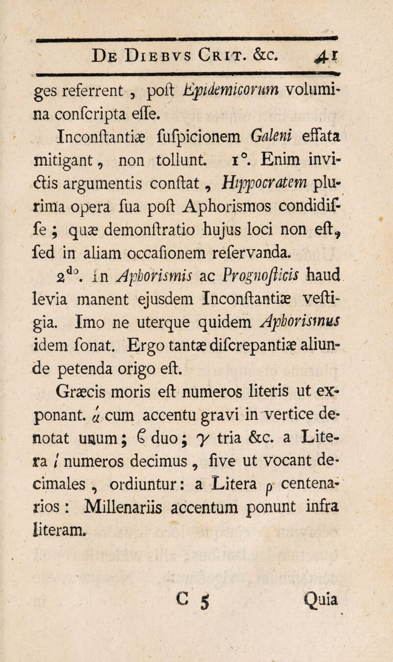 ..ii■iwniinn nurmni imi n t - - -- - - .i . ■ t • ges referrent , poft Epidemicorum volumi¬ na confcripta eile. Inconftantiae fufpicionem Galeni effata mitigant, non tollunt, i Enim invi¬ atis argumentis conftat , Hippocratem plu¬ rima opera fua poft Aphorismos condidif- fe ; quae demonftratio hujus loci non eft, fed in aliam occafionem refervanda. 2do. in Aphorismis ac Prognofiicis haud levia manent ejusdem Inconftantite vefti- gia. Imo ne uterque quidem Aphorismus idem fonat. Ergo tantae difcrepantiae aliun¬ de petenda origo eft. Graecis moris eft numeros literis ut ex¬ ponant. a cum accentu gravi in vertice de¬ notat uaum; £ duo; y tria &c. a Lite- ra / numeros decimus , five ut vocant de- cimales , ordiuntur: a Litera p centena¬ rios : Millenariis accentum ponunt infra literam.