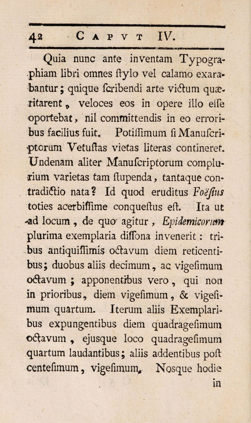 Quia nunc ante inventam Typogra- phiam libri omnes ftylo vel calamo exara¬ bantur ; quique fcribendi arte vidtum quae¬ ritarent „ veloces eos in opere illo eife oportebat, nil committendis in eo errori¬ bus facilius fuit. Potiflimum fi Manufcri* 'ptorum Vetufias vietas literas contineret. Undenam aliter Manufcriptorum complu¬ rium varietas tam ftupenda, tantaque con- tradiflio nata? Id quod eruditus Foejius toties acerbiflime conqueftus eft. Ita ut -ad locum , de quo' agitur , Epidemicorum plurima exemplaria diflfona invenerit: tri¬ bus antiquiffimis odlavum diem reticenti¬ bus ; duobus aliis decimum, ac vigefimum oftavum ; apponentibus vero, qui non in prioribus, diem vigefimum, &amp; vigefi¬ mum quartum. Iterum aliis Exemplari¬ bus expungentibus diem quadragefimum ©&lt;5tavum , ejusque loco quadragefimum quartum laudantibus; aliis addentibus poft centefimum, vigefimum, Nosque hodie