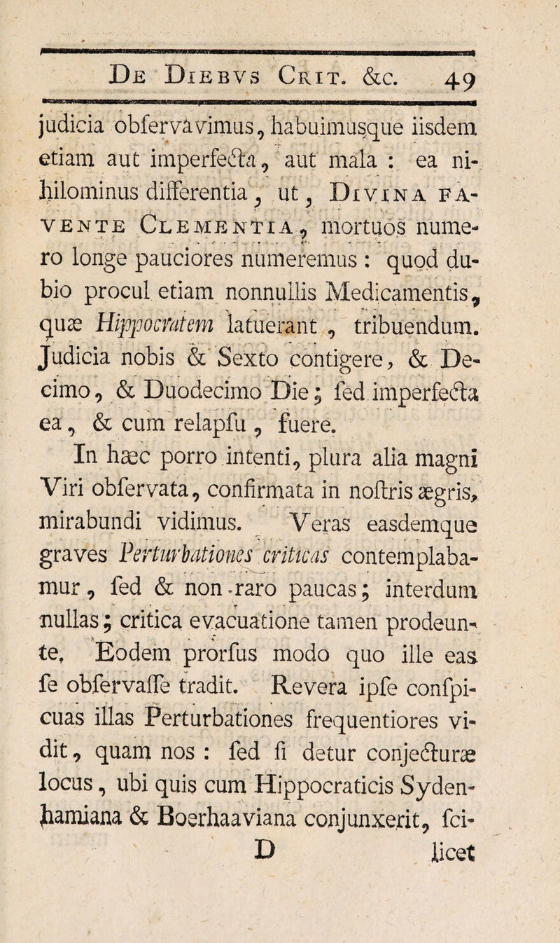 judicia obferva vimus, habuimusque iisdem etiam aut imperfedhi, aut mala : ea ni¬ hilominus differentia, ut, Divina fa- vente Clementia, mortuos nume¬ ro longe pauciores numeremus : quod du¬ bio procul etiam nonnullis Medicamentis, quae Hippocratem latuerant , tribuendum. ' . ...... ... . . . ' Judicia nobis &amp; Sexto contigere, &amp; De¬ cimo, &amp; Duodecimo Die; fed imperfedta ea, &amp; cum relapfu , fuere. In hmc porro intenti, plura alia magni Viri obfervata, confirmata in noftris aegris, mirabundi vidimus. Veras easdemque graves Perturbationes criticas contemplaba¬ mur, fed &amp; non-raro paucas; interdum nullas ; critica evacuatione tamen prodeun- te. Eodem prorfus modo quo ille eas fe obfervafie tradit. Revera ipfe confpi- cuas illas Perturbationes frequentiores vi¬ dit, quam nos : fed fi detur conjedturae locus, ubi quis cum Hippocraticis Syden- hamiana &amp; Boerhaaviana conjunxerit, fci- D licet