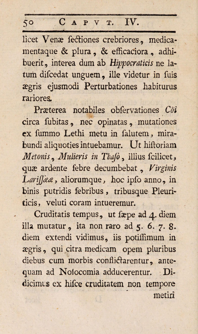 licet Venae fedtiones crebriores, medica¬ mentaque &amp; plura, &amp; efficaciora, adhi¬ buerit, interea dum ab Hippocraticis ne la¬ tum difcedat unguem, ille videtur in fuis aegris ejusmodi Perturbationes habiturus rariores. Praeterea notabiles obfervationes Coi circa fubitas, nec opinatas, mutationes ex fummo Lethi metu in falutem, mira¬ bundi aliquoties intuebamur. Ut hiftoriam Metonis, Mulieris in Tbafd, illius fcilicet, quae ardente febre decumbebat, Virginis LariJJaee, aliorumque, hoc ipfo anno, in binis putridis febribus , tribusque Pleuri¬ ticis, veluti coram intueremur. Cruditatis tempus, ut faepe ad 4. diem illa mutatur, ita non raro ad 5. 6. 7. 8- diem extendi vidimus, iis potiffimum in aegris, qui citra medicam opem pluribus diebus cum morbis conflidfarentur, ante¬ quam ad Nolocomia adducerentur. Di¬ dicimus ex hifce cruditatem non tempore metiri