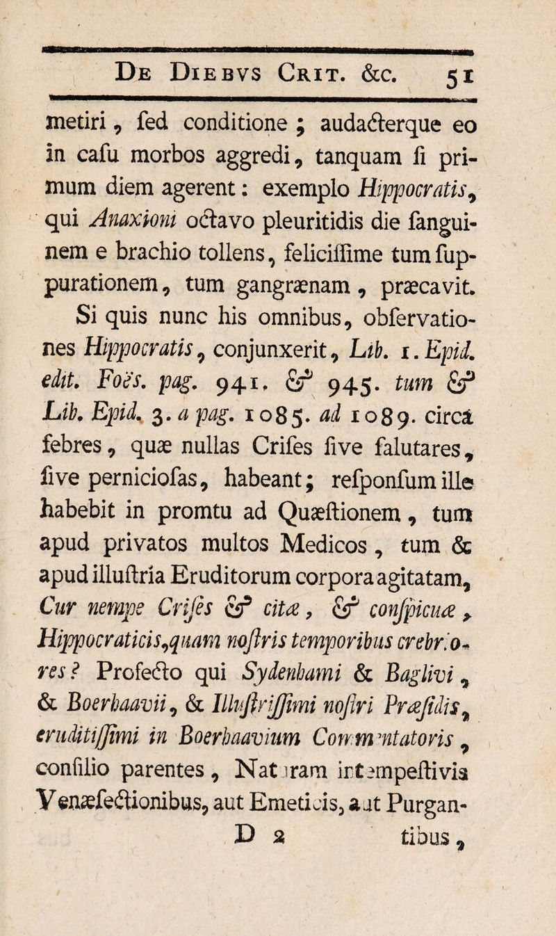 metiri, fed conditione ; audaderque eo in cafu morbos aggredi, tanquam ii pri¬ mum diem agerent: exemplo Hippocratis, qui Anaxiom octavo pleuritidis die fangui- nem e brachio tollens, feliciflime tum fup- purationem, tum gangraenam, praecavit. Si quis nunc his omnibus, obfervatio- nes Hippocratis, conjunxerit, Lib. 1. Epii, edit. Foes. pag. 941. cir' 945. tum Lib. Epid. 3. a pag. 1085. ad 1089. circi febres, quae nullas Crifes five falutares, five perniciofas, habeant; refponfumille habebit in promtu ad Quaeftionem, tum apud privatos multos Medicos , tum & apud illuftria Eruditorum corpora agitatam. Cur nempe Crifes cs5 ciu, conjpicua > Hippocraticis,quam nojlris temporibus crebrio¬ res ? Profedo qui Sydenbami & Baglivi, & Boerbaavii, & Illufiriflimi nojiri Prcefidist eruditiffimi in Boerbaavium Conm ’ntatoris, confilio parentes. Nataram irtempeftivia V enaefedionibus, aut Emeticis, a at Purgan- D 2 tibus ,