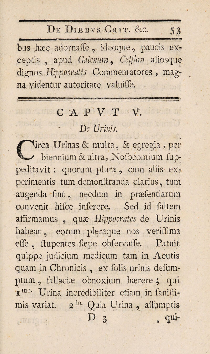 De Diebvs Crit. &amp;c. 53 ——i—iMNir-rm 11 mi «■ifiinnn-tMWiMWiwwr&gt;r ir * i ■ ■■mu n iiTwmiTTi~n~iTi mi bus haec adornaffe , ideoque, paucis ex¬ ceptis , apud Galenum, Celjum aliosque dignos Hippocratis Commentatores , mag¬ na videntur autoritate valuiffe. C A P V T V. De Urinis. Circa Urinas &amp; multa, &amp; egregia , per biennium &amp; ultra, Nofocomium fup- peditavit: quorum plura , c.um aliis ex¬ perimentis tum demonftranda clarius, tum augenda fint, necdum in praefentiarum convenit hifce inferere. Sed id faltem affirmamus , quae Hippocrates de Urinis habeat, eorum pleraque nos veriffima eflfe , ftupentes faepe obfervaffie. Patuit quippe judicium medicum tam in Acutis quam in Chronicis , ex dolis urinis defum- ptum , fallaciae obnoxium haerere ; qui j-mo. XJrina incredibiliter etiam in faniffi- mis variat. 2 ta Quia Urina , affumptis D 3 . qui- 1