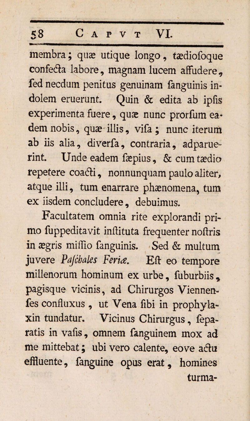 membra; quas utique longo, taediofoque confecla labore, magnam lucem affudere, fed necdum penitus genuinam fanguinis in¬ dolem eruerunt. Quin &amp; edita ab ipfis experimenta fuere, quae nunc prorfum ea¬ dem nobis, quae illis, vifa ; nunc iterum ab iis alia, diverfa, contraria, adparue- rint. Unde eadem faspius, &amp; cum taedio repetere coacti, nonnunquam paulo aliter, atque illi, tum enarrare phaenomena, tum ex iisdem concludere, debuimus. Facultatem omnia rite explorandi pri¬ mo fuppeditavit inftituta frequenter noflris in aegris miffio fanguinis. Sed &amp; multum juvere Pajcbales Ferta. E(t eo tempore millenorum hominum ex urbe, fuburbiis , pagisque vicinis, ad Chirurgos Viennen- fes confluxus , ut Vena fibi in prophyla- xin tundatur. Vicinus Chirurgus, fepa- ratis in vafis , omnem fanguinem mox ad me mittebat; ubi vero calente, eo ve actu effluente, fanguine opus erat, homines turma-
