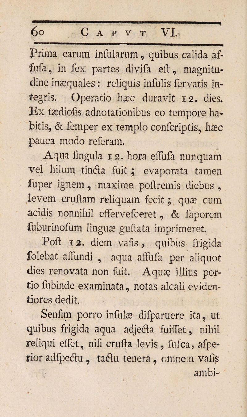 HI % ■ I Prima earum infularum, quibus calida af- fufa, in fex partes divifa eft, magnitu¬ dine inaequales: reliquis infulis fervatis in¬ tegris. Operatio haec duravit 12. dies. Ex taediofis adnotationibus eo tempore ha¬ bitis, &amp; femper ex templo confcriptis, haec pauca modo referam. Aqua fingula 12. hora effufa nunquam vel hilum tindta fuit; evaporata tamen fiiper ignem , maxime poitremis diebus , levem cruftam reliquam fecit; quae cum acidis nonnihil efifervefceret, &amp; faporem. fuburinofum linguae guftata imprimeret. Poft 12. diem vafis , quibus frigida folebat affundi , aqua affufa per aliquot dies renovata non fuit. Aquae illius por¬ tio fubinde examinata, notas alcali eviden- tiores dedit. Senfim porro infulae difparuere ita, ut quibus frigida aqua adjecta fuilfet, nihil reliqui elfet, nifi crufta levis, fufca, afpe- rior adfpedtu, tadtu tenera, omne n vafis ambi- I
