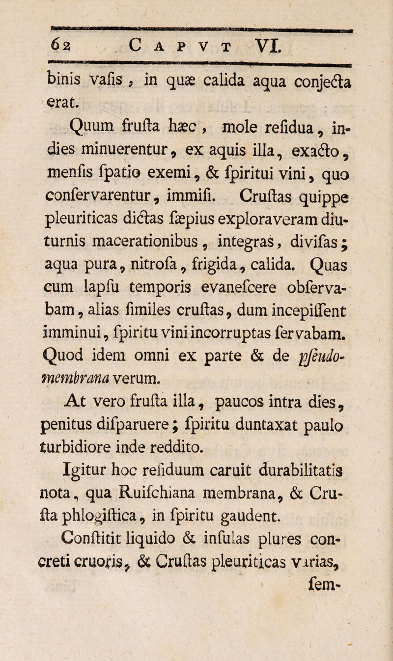 binis vafis , in quae calida aqua conjedta erat. Quum frufta haec , mole refidua, in- dies minuerentur, ex aquis illa, exa&amp;o , menfis fpatio exemi, &amp; fpiritui vini, quo confervarentur, immifi. Cruftas quippe pleuriticas dictas faepius exploraveram diu* turnis macerationibus , integras, divifas ; aqua pura, nitrofa, frigida, calida. Quas cum lapfu temporis evanefcere obferva- bam, alias fimiles cruftas, dumincepilfent imminui, fpiritu vini incorruptas fervabam. Quod idem omni ex parte &amp; de pjeudo- membrana verum. At vero frufta illa, paucos intra dies , penitus difparuere; fpiritu duntaxat paulo turbidiore inde reddito. Igitur hoc reiiduum caruit durabilitatis nota, qua Ruifchiana membrana, &amp; Cru- fta phlogiftica , in fpiritu gaudent. Conftitit liquido &amp; infuias plures con¬ creti eruor is, &amp; Cruftas pleuriticas virias, fem-