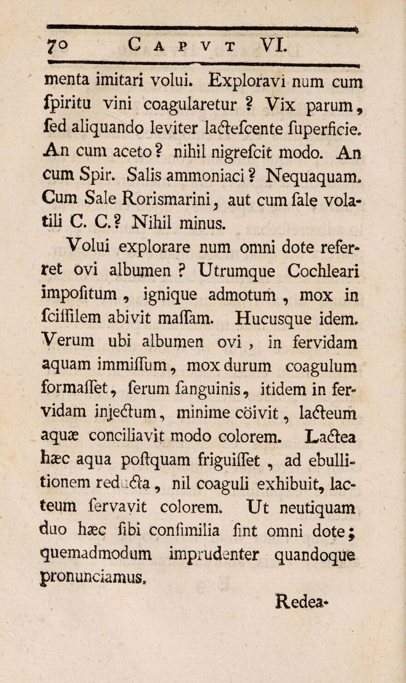 menta imitari volui. Exploravi num cum fpiritu vini coagularetur ? Vix parum, fed aliquando leviter la&amp;efcente fuperficie. An cum aceto ? nihil nigrefcit modo. An cum Spir. Salis ammoniaci ? Nequaquam. Cum Sale Rorismarini, aut cum fale vola¬ tili C. C.? Nihil minus. Volui explorare num omni dote refer¬ ret ovi albumen ? Utrumque Cochleari impofitum , ignique admotum , mox in fcillilem abivit malfam. Hucusque idem. Verum ubi albumen ovi , in fervidam aquam immilfum, mox durum coagulum formalfet, ferum fanguinis, itidem in fer¬ vidam injeftum, minime coivit, lacfleum aquae conciliavit modo colorem. La&amp;ea haec aqua poftquam friguilfet , ad ebulli¬ tionem red .«fla, nil coaguli exhibuit, lac¬ teum fervavit colorem. Ut neutiquam duo haec fibi conlimilia fmt omni dote} quemadmodum imprudenter quandoque pronunciamus. Redea*