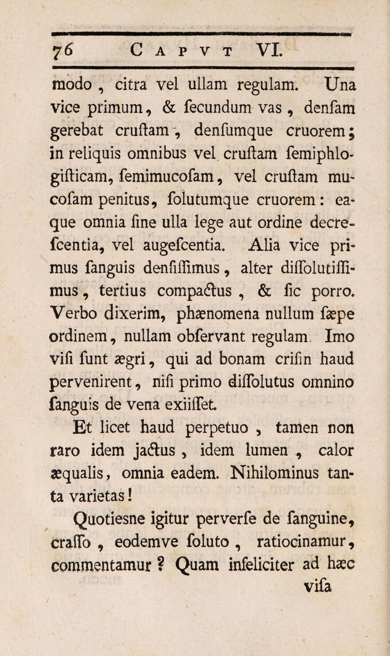 modo , citra vel ullam regulam. Una vice primum, &amp; fecundum vas , denfam gerebat crudam, denfumque cruorem; in reliquis omnibus vel cruftam femiphlo- gifticam, femimucofam, vel cruftam mu- cofam penitus, folutumque cruorem : ea- que omnia fine ulla lege aut ordine decre- fcentia, vel augefcentia. Alia vice pri¬ mus fanguis denfiffimus , alter dilfolutiffi- mus, tertius compadtus , &amp; fic porro. Verbo dixerim, phaenomena nullum faepe ordinem, nullam obfervant regulam Imo vifi funt aegri, qui ad bonam crifin haud pervenirent, nifi primo dilfolutus omnino fanguis de vena exiilfet. Et licet haud perpetuo , tamen non raro idem ja&amp;us , idem lumen , calor aequalis, omnia eadem. Nihilominus tan¬ ta varietas! Quotiesne igitur perverfe de fanguine, cralfo , eodem ve foluto , ratiocinamur, commentamur ? Quam infeliciter ad haec vifa