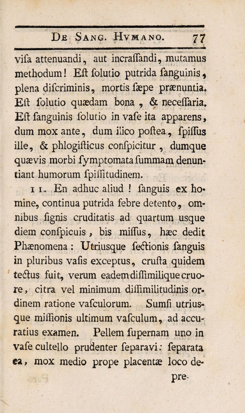 vifa attenuandi, aut incraiTandi, mutamus methodum! Eft folutio putrida fanguinis, plena difcriminis, mortis faepe praenuntia. Eft folutio quaedam bona , &amp; necelfaria. Elt fanguinis folutio in vafe ita apparens, dum mox ante, dum ilico poftea , fpilfus ille, &amp; phlogifticus confpicitur , dumque quaevis morbi fymptomata fummam denun¬ tiant humorum fpiffitudinem. 11. En adhuc aliud ! fanguis ex ho¬ mine, continua putrida febre detento, om¬ nibus fignis cruditatis ad quartum usque diem confpicuis , bis milfus, haec dedit Phaenomena : Utriusque fectionis fanguis in pluribus vafis exceptus, cruda quidem tedlus fuit, verum eademdillimiliquecruo- re, citra vel minimum dilfimilitudinis or- dinem ratione vafculorum. Sumfi utrius¬ que miffionis ultimum vafculum, ad accu¬ ratius examen. Pellem fupernam uno in vafe cultello prudenter feparavi; feparata ea, mox medio prope placentae loco de- pre-