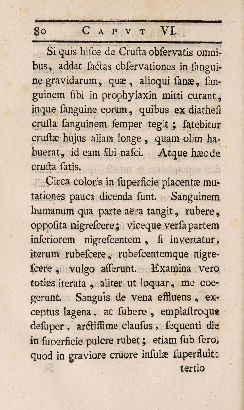Si quis hifce de Cruda obfervatis omni¬ bus, addat factas obfervationes in fangui- ne gravidarum, quae, alioqui fanae, fan- guinem fibi jn prophylaxin mitti curant, inque fanguine eorum, quibus ex diathefi cruda fanguinem femper tegit ; fatebitur crudae hujus aliam longe , quam olim ha¬ buerat, id eam fibi nafci. Atque haec de cruda fatis. Circa coloris in fuperficie placentae mu¬ tationes pauca dicenda funt. Sanguinem humanum qua parte aera tangit, rubere, oppofita nigrefcere ; viceque verfa partem inferiorem nigrefcentem, d invertatur, iterum rubefcere, rubefcentemque nigre¬ fcere , vulgo afferunt. Examina vero toties iterata , aliter ut loquar, me coe¬ gerunt. Sanguis de vena effluens , ex¬ ceptus lagena, ac fubere , empladroque deluper , andiffime claufus , fequenti die in fuperficie pulcre rubet; etiam fub fero, quod in graviore cruore infulse fuperfiuit: tertio