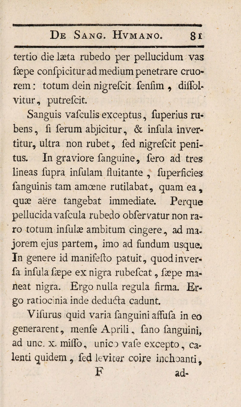 ’ * tertio die laeta rubedo per pellucidum vas faepe confpiciturad medium penetrare cruo- rem: totum dein nigrefcit fenfim , dilfol- vitur, putrefcit. Sanguis vafculis exceptus, fuperius ru¬ bens, fx ferum abjicitur, & infula inver¬ titur, ultra non rubet, fed nigrefcit peni¬ tus. In graviore fanguine, fero ad tres lineas fupra infulam fluitante , fuperficies fanguinis tam amoene rutilabat, quam ea , quae aere tangebat immediate. Perque pellucida vafcula rubedo obfervatur non ra¬ ro totum infulae ambitum cingere, ad ma¬ jorem ejus partem, imo ad fundum usque. In genere id manifefto patuit, quodinver- fa infula faepe ex nigra rubefcat, faepe ma¬ neat nigra. Ergo nulla regula firma. Er¬ go ratiocinia inde deducia cadunt. Vifurus quid varia fanguini affufa in eo generarent, menfe Aprili, fano fanguini, ad unc. x. miflo, unica vafe excepto, ca¬ lenti quidem, fed leviter coire inchoanti, F ad-