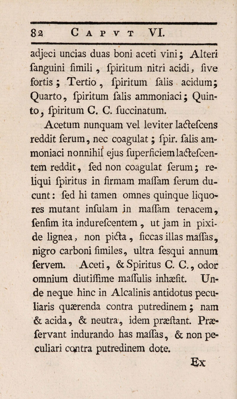 i adjeci uncias duas boni aceti vini; Alteri fanguini fimili, fpiritum nitri acidi, five fortis; Tertio, fpiritum falis acidum; Quarto, fpiritum falis ammoniaci; Quin¬ to, fpiritum C. C. fuccinatum. Acetum nunquam vel leviter ladtefcens reddit ferum, nec coagulat; fpir. falis am¬ moniaci nonnihil ejus fuperfidem la&amp;efcen- tem reddit, fed non coagulat ferum; re- a liqui fpiritus in firmam malfam ferum du¬ cunt : fed hi tamen omnes quinque liquo¬ res mutant infulam jn maffam tenacem, fenfim ita indurefcentem , ut jam in pixi- de lignea, non pida, ficcas illas maffas, nigro carboni limiles, ultra fesqui annum fervem. Aceti, &amp; Spiritus C. C., odor omnium diutiffime maffulis inhasfit. Un¬ de neque hinc in Alcalinis antidotus pecu¬ liaris quaerenda contra putredinem; nam &amp; acida, &amp; neutra, idem praedant. Prae- fervant indurando has maffas, &amp; non pe¬ culiari cc«tra putredinem dote. Ex