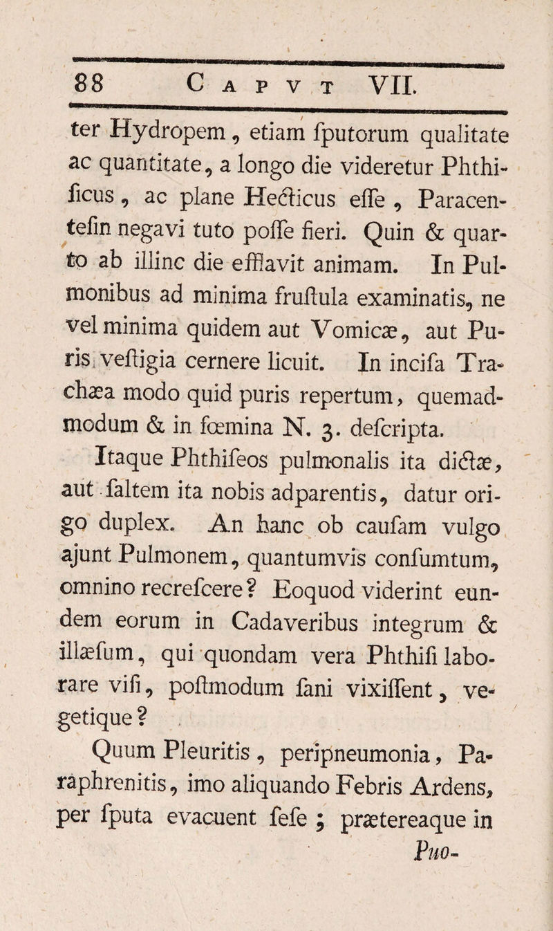 ter Hydropem, etiam fputorum qualitate ac quantitate, a longo die videretur Phthi- ficus, ac plane Hecticus elle , Paracen- tefin negavi tuto poffe fieri. Quin &amp; quar¬ to ab illinc die efflavit animam. In Pul¬ monibus ad minima fruftula examinatis, ne vel minima quidem aut Vomicae, aut Pu¬ ris, veftigia cernere licuit. In incifa Tra- chaea modo quid puris repertum, quemad¬ modum &amp; in fcemina N. 3. defcripta. Itaque Phthifeos pulmonalis ita didlae, aut faltem ita nobis adparentis, datur ori¬ go duplex. An hanc ob caufam vulgo ajunt Pulmonem, quantumvis confumtum, omnino recrefcere ? Eoquod viderint eun¬ dem eorum in Cadaveribus integrum &amp; illaefum, qui quondam vera Phthifi labo¬ rare vili, pofimodum fani vixillent, ve- getique ? Quum Pleuritis , peripneumonia, Pa- raphrenitis, imo aliquando Febris Ardens, per fputa evacuent fefe ; praetereaque in Puo-